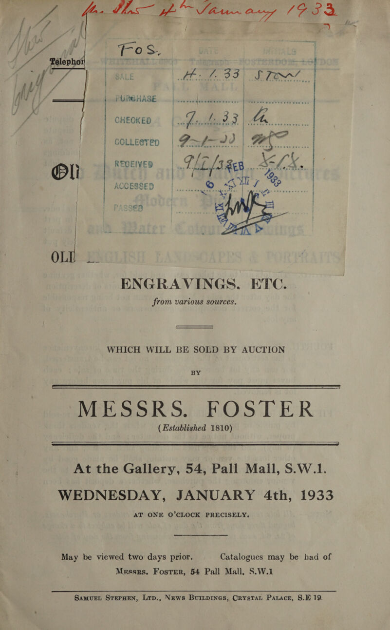 d WA (-oS. Sst eyo: © | sf | sae Ee OF) ee” | | .PURBHASE Bee. ‘eat o-m | CHECKED eth bn 3 Za  COLLEeTED | Pf d 3 Oe RECEIVED | ved, mR | ACCESSED | ;  ENGRAVINGS, ETC. from various sources. WHICH WILL BE SOLD BY AUCTION BY MESSRS. FOSTER (Established 1810)  At the Gallery, 54, Pall Mall, S.W.1. WEDNESDAY, JANUARY 4th, 1933 AT ONE O’CLOCK PRECISELY, May be viewed two days prior. Catalogues may be had of Messrs. Foster, 54 Pal! Mall, S.W.1