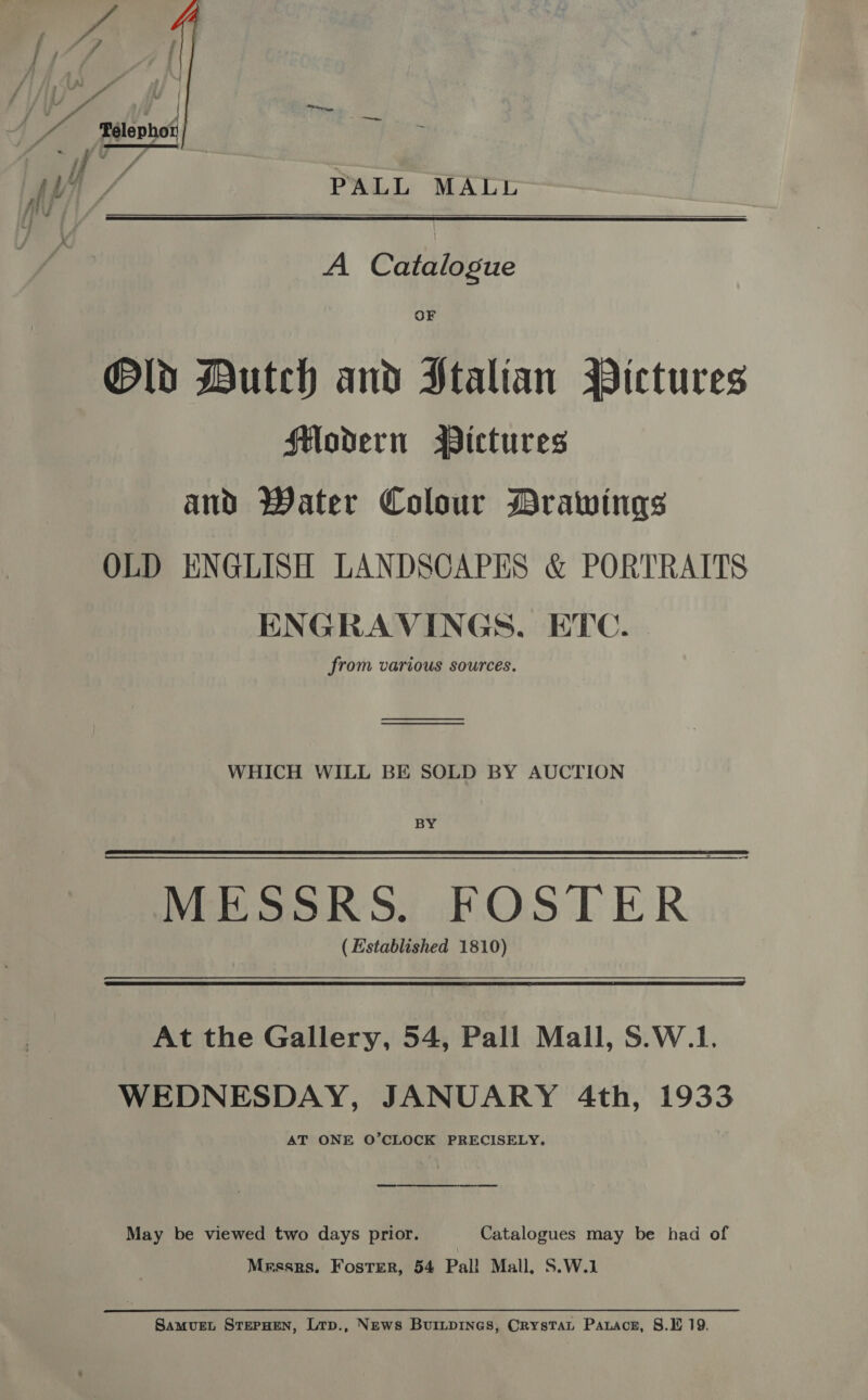 —eew ~ PALL MALL    A Catalogue OF Old Dutch and Ptalian Pictures Hodern Bictures and Water Colour Drawings OLD ENGLISH LANDSCAPES &amp; PORTRAITS ENGRAVINGS, ETC. from various sources. ——E————————— a re WHICH WILL BE SOLD BY AUCTION BY —_ MESSRS. FOSTER (Established 1810) At the Gallery, 54, Pall Mall, S.W.1. WEDNESDAY, JANUARY 4th, 1933 AT ONE O’CLOCK PRECISELY,  May be viewed two days prior. Catalogues may be had of Messrs. Foster, 54 Pal! Mall, S.W.1