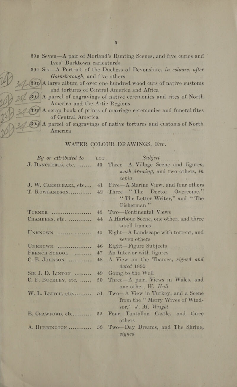 39B Seven—A pair of Morland’s Hunting Scenes, and five curios and Ives’ Darktown caricatures 39c Six—A Portrait of the Duchess of Devonshire, in colours, after j ~ Gainsborough, and five others iS) peo DA large album of over cne hundred wood cuts of native customs + and tortures of Central America and Africa an 1a [A parcel of engravings of native ceremonies and rites of North yy a ~ America and the Artic Regions oe A scrap book of prints of marriage ceremonies and funeral rites Jf aa J of Central America LES9 A parcel of engravings of native tortures and customs of North Ae America WATER COLOUR DRAWINGS, Erc. ’ By or attributed to LOT Subject J. DANCKERTS, etc. ...... 40 Three—A Village Scene and figures, wash drawing, and two others, in sepia J. W. CARMICHAEL, etc..... 41 Five—A Marine View, and four others T. ROWLANDSON......;..... 42 Three—‘‘ The Doctor -Overcome,”’ ‘The Letter Writer,”’ and ‘‘ The Fisherman ” MERGE RG Tal ok 5 3a ote was 43 Two—Continental Views PAM BE BS CWC. So. cis esis on 44. A Harbour Scene, one other, and three small frames TIAN, | 2. op ve Sabine. 3 45 Kight—A Landscape with torrent, and seven others TORR WI ©. cate eseta ogi «+ 46 Kight—Figure Subjects FRENCH’SCHOOL ......... 47 An Interior with figures GH OBNSON) ooue0ts cet, 48 A View on the Thames, signed and dated 1895 Sir J. D. LINTON .......:. 49 Going to the Well Cele BUCKLEY, etc. .....: 50 Three—A pair, Views in Wales, and one other, W. Hull Wg erroH. ete. ..i,.&lt;,+- 51 Two—A View in Turkey, and a Scene from the ‘* Merry Wives of Wind- sor,’ J. M. Wright EK. CRAWFORD, etc.......... 52 Four—Tantallon Castle, and three others A. BURRINGTON .........0-. 53 Two—Day Dreams, and The Shrine, signed