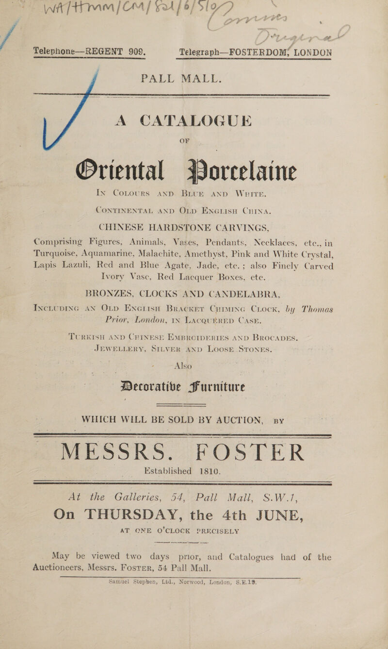 Telephone—REGENT 909. Telegraph—FOSTERDOM f LONDON PALL MALL.      A CATALOGUE OF Oriental Worcelaine In CoLours and Brie AND WHITE. CONTINENTAL AND Otp: Enciisu CHIna. CHINESE HARDSTONE CARVINGS, Comprising Figures, Animals, Vases, Pendants, Necklaces, ete., in Turquoise, Aquamarine, Malachite, Amethyst, Pink and White Crystal, Lapis Lazuli, Red and Blue Agate, Jade, etc.; also Finely Carved Ivory Vasc, Red Lacquer Boxes, ete. BRONZES, CLOCKS AND CANDELABRA, Ixctuprsc aN Ox_p Encritsn Bracker Cumuxc Clock, by Thomas : Prior, London, IN LACQUERED CASE. TURKISH AND CHINESE EMBROCIDERIES AND BROCADES. JEWELLERY, SILVER AND LOOSE.STONES. Also Decorative Furniture  WHICH WILL BE SOLD BY pet ee BY  | “MESSRS. | FOSTER Established 1810.    Be “Calleries, “54, Pall Mali S.W.1, On THURSDAY, the 4th JUNE, AT ONE O’CLOCK PRECISELY em es er May be viewed two days prior, and Catalogues had of the Auctioneers, Messrs. Foster, 54 Pall Mall. Samuel Stephen, Ltd., Norwood, London, §.B.19.