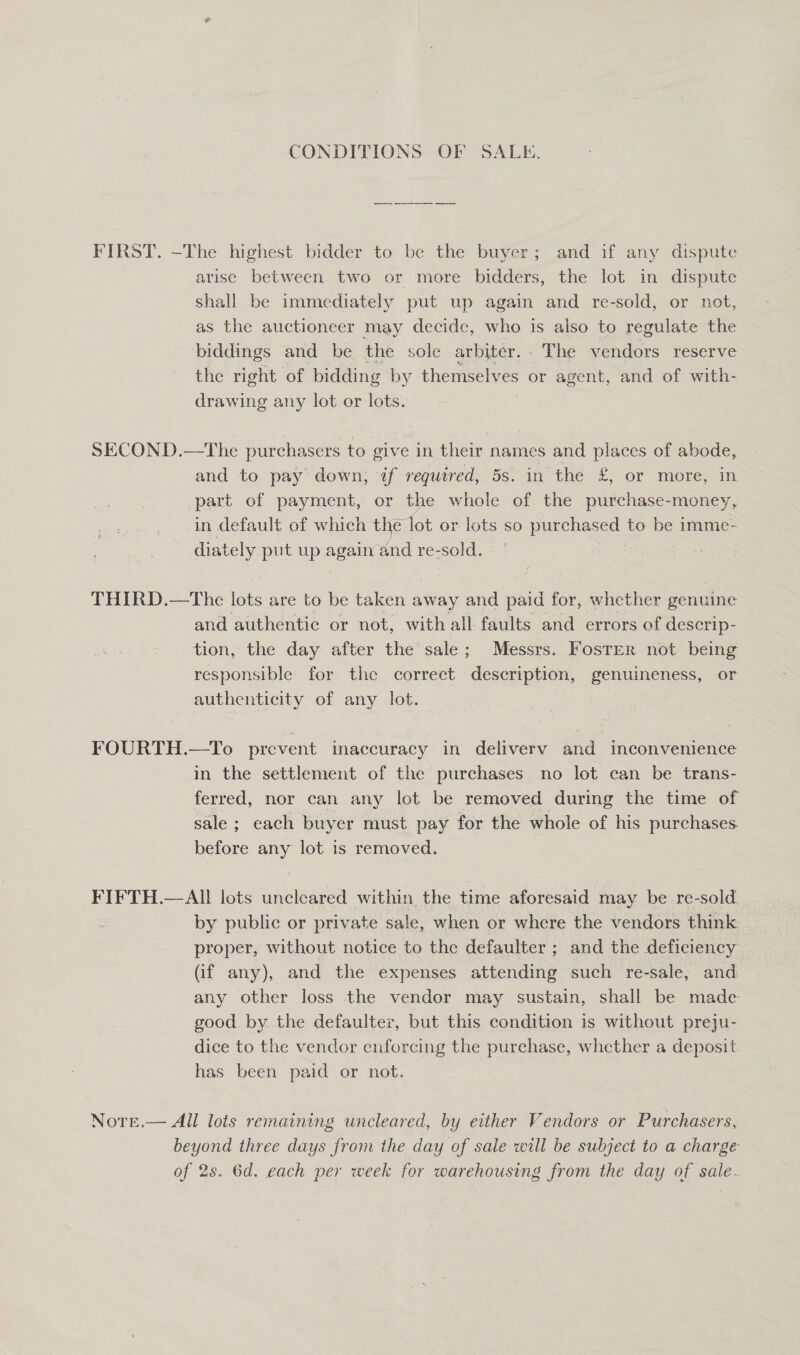 CONDITIONS OF SALE. FIRST. -The highest bidder to be the buyer; and Wf any dispute arise between two or more bidders, the lot in dispute shall be immediately put up again and re-sold, or not, as the auctioneer may decide, who is also to regulate the biddings and be the sole arbiter.. The vendors reserve the right of bidding by themselves or agent, and of with- drawing any lot or lots. SECOND.—The purchasers to give in their names and places of abode, and to pay down; if required, 5s. in the £, or more, in part of payment, or the whole of the purchase-money, in default of which the lot or lots so purchased to be imme- diately put up againand re-sold. , THIRD.—tThe lots are to be taken away and paid for, whether genuine and authentic or not, with all faults and errors of descrip- tion, the day after the sale; Messrs. Foster not being responsible for the correct description, genuineness, or authenticity of any lot. FOURTH.—To prevent inaccuracy in deliverv and inconvenience in the settlement of the purchases no lot can be trans- ferred, nor can any lot be removed during the time of sale ; each buyer must pay for the whole of his purchases before any lot is removed. FIFTH.—AI! lots uncleared within the time aforesaid may be re-sold. by public or private sale, when or where the vendors think proper, without notice to the defaulter ; and the deficiency (if any), and the expenses attending such re-sale, and any other loss the vendor may sustain, shall be made good by the defaulter, but this condition is without preju- dice to the vendor enforcing the purchase, whether a deposit has been paid or not. Notre.— All lots remaining uncleared, by either Vendors or Purchasers, beyond three days from the day of sale will be subject to a charge of 2s. 6d. each per week for warehousing from the day of sale.