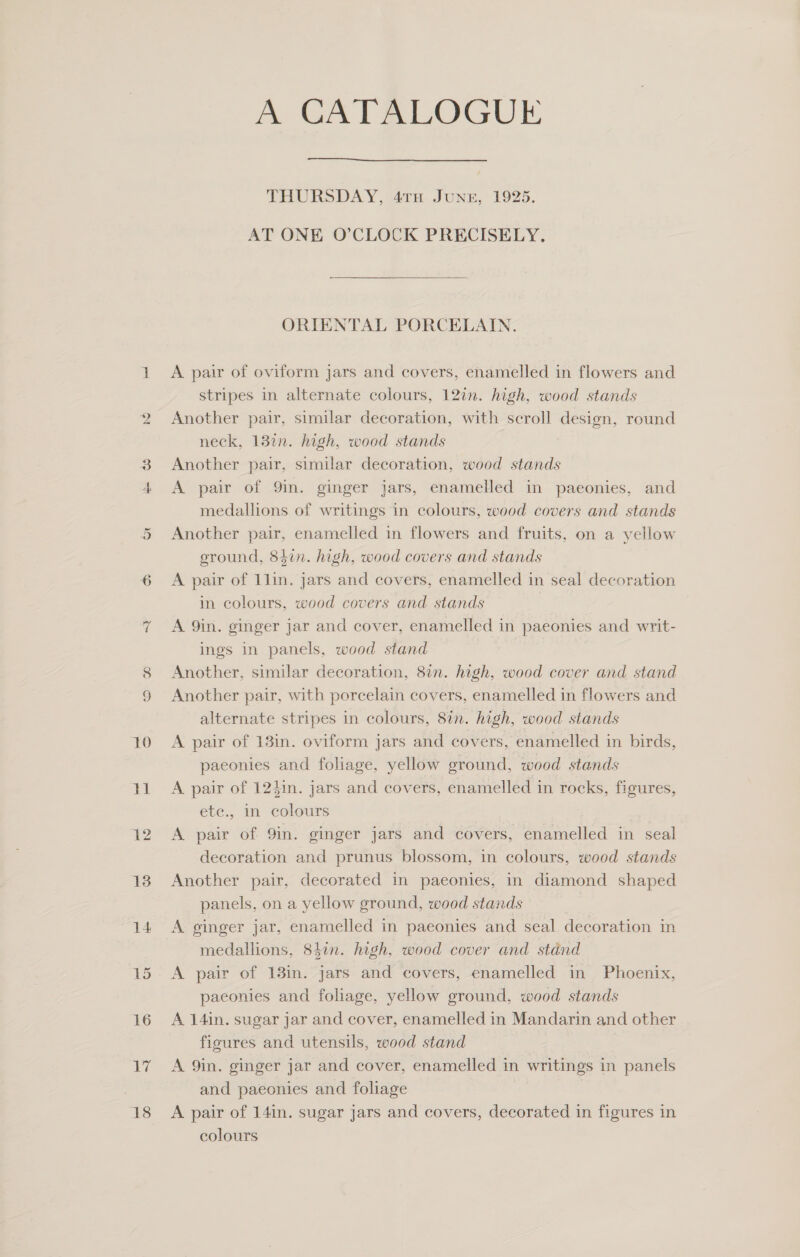 On ~ si i | 12 13 14 16 er 18 A CATALOGUE  THURSDAY, 47TH JUNE, 1925. AT ONE O’CLOCK PRECISELY, ORIENTAL PORCELAIN. A pair of oviform jars and covers, enamelled in flowers and stripes in alternate colours, 12in. high, wood stands Another pair, similar decoration, with scroll design, round neck, 137n. high, wood stands Another pair, similar decoration, wood stands A pair of 9in. ginger jars, enamelled in paeonies, and medallions of writings in colours, wood covers and stands Another pair, enamelled in flowers and fruits, on a yellow eround, 847n. high, wood covers and stands A pair of 1lin. jars and covers, enamelled in seal decoration in colours, wood covers and stands A 9in. ginger jar and cover, enamelled in paeonies and writ- ings in panels, wood stand Another, similar decoration, 87n. high, wood cover and stand Another pair, with porcelain covers, enamelled in flowers and alternate stripes in colours, 8in. high, wood stands A pair of 13in. oviform jars and covers, enamelled in birds, paeconies and foliage, yellow ground, wood stands A pair of 124in. jars and covers, enamelled in rocks, figures, ete., in colours A pair of 9in. ginger jars and covers, enamelled in seal decoration and prunus blossom, in colours, wood stands Another pair, decorated in paeonies, in diamond shaped panels, on a yellow ground, wood stands A ginger jar, enamelled in paeonies and seal decoration in medallions, 84in. high, wood cover and stand A pair of 13in. jars and covers, enamelled in Phoenix, paeonies and foliage, yellow ground, wood stands A 14in. sugar jar and cover, enamelled in Mandarin and other figures and utensils, wood stand A 9in. ginger jar and cover, enamelled in writings in panels and paeonies and foliage A pair of 14in. sugar jars and covers, decorated in figures in colours