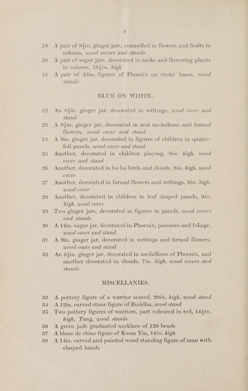 A pair of 84in. ginger jars, enamelled in flowers and fruits in colours, wood covers and stands A pair of sugar jars, decorated in rocks and Are ering plants. in colours, 134%n. high A pair of 24in. figures of Phoenix on rocky bases, wood stands BLUE ON WHITE. An 84in. ginger jar, decorated in writings, wood cover and Gant | A 94in. ginger jar, decorated in seal medallions and formal flowers, wood cover and stand A 9in. ginger jar, decorated in figures of children in quatre- foil panels, wood cover and stand Another, decorated in children playing, 97n. high, wood cover and stand es Another, decorated in ho ho birds and clouds, 97n. high, wood. cover Another, decorated in formal flowers and writings, 97n. high, wood cover | Another, decorated in children in leaf shaped panels, 9in. high, wood cover Two ginger jars, decorated in figures in ee wood covers and stands A 14in. sugar jar, decorated in Phoenix, paeonies and foliage, wood cover and stand A 9in. ginger jar, decorated in writings and formal ce wood cover and stand An 84in. ginger jar, decorated in medallions of Phoenix, and another decorated in clouds, 7in. high, wood covers and. stands MISCELLANIES. A pottery figure of a warrior seated, 20in. high, wood stand A 12in. carved stone figure of Buddha, wood stand Two pottery figures of warriors, part coloured in red, 1447n. high, Tang, wood stands A green jade graduated necklace of 120 beads A blane de chine figure of Kwan Yin, 14in. high A 14in. carved and painted wood standing figure of man with clasped hands