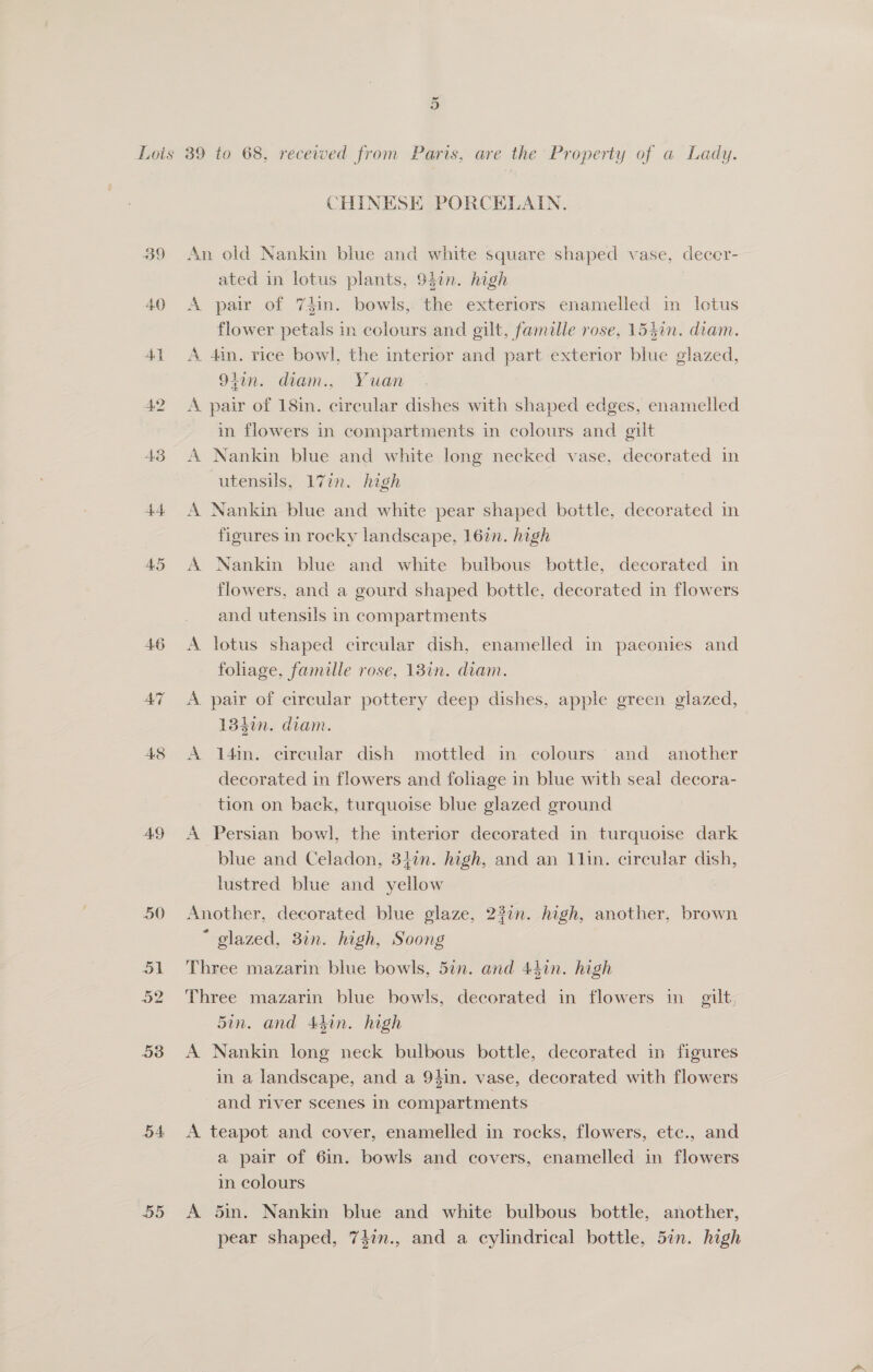 42 4.6 AT AD 53 5A BS Or CHINESE PORCELAIN. An old Nankin blue and white square shaped vase, deccr- ated in lotus plants, 9$en. high A pair of 74in. bowls, the exteriors enamelled in lotus flower petals in colours and gilt, famille rose, 15$in. diam. A 4in. rice bowl, the interior and part exterior blue glazed, 91in. diam., Yuan A pair of 18in. circular dishes with shaped edges, enamelled in flowers in compartments in colours and gilt A Nankin blue and white long necked vase, decorated in utensils, 17in. high | A Nankin blue and white pear shaped bottle, decorated in figures in rocky landscape, 16in. high A Nankin blue and white bulbous bottle, decorated in flowers, and a gourd shaped bottle, decorated in flowers and utensils in compartments A lotus shaped circular dish, enamelled in paeonies and fohage, famille rose, 13in. diam. A pair of circular pottery deep dishes, apple green glazed, 1340n. diam. A 14in. circular dish mottled im colours and another decorated in flowers and foliage in blue with seal decora- tion on back, turquoise blue glazed ground A Persian bowl, the interior decorated in turquoise dark blue and Celadon, 34¢n. high, and an 1lin. circular dish, lustred blue and yellow Another, decorated blue glaze, 237n. high, another, brown * glazed, 3in. high, Soong Three mazarin blue bowls, 5in. and 447n. high Three mazarin blue bowls, decorated in flowers in gilt, 5in. and Adin. high A Nankin long neck bulbous bottle, decorated in figures in a landscape, and a 94in. vase, decorated with flowers and river scenes in compartments A teapot and cover, enamelled in rocks, flowers, ete., and a pair of 6in. bowls and covers, enamelled in flowers in colours A 5in. Nankin blue and white bulbous bottle, another, pear shaped, 74in., and a cylindrical bottle, 57n. high