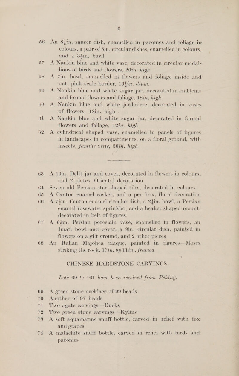 60 63 68 6 An 8$in. saucer dish, enamelled in peeonies and foliage in colours, a pair of 8in. circular dishes, enamelled in colours, and a 3in. bowl A Nankin blue and white vase, decorated in circular medal- lions of birds and flowers, 20in. high A 7in. bowl, enamelled in flowers and foliage inside and out, pink seale border, 164in. diam. A Nankin blue and white sugar jar, decorated in emblems and formal flowers and foliage, 182n. high A Nankin blue and white jardiniere, decorated in vases. of flowers, 18in. high . A Nankin blue and white sugar jar, decorated in formal flowers and foliage, 12in. high A cylindrical shaped vase, enamelled in panels of figures in landscapes in compartments, on a floral ground, with insects, famille verte, 30in. high os, A 10in. Delft jar and cover, decorated in flowers in colours, and 2 plates, Oriental decoration Seven old Persian star shaped tiles, decorated in colours A Canton enamel casket, and a pen box, floral decoration A 74in. Canton enamel circular dish, a 2iin. bowl, a Persian enamel rosewater sprinkler, and a beaker shaped mount, decorated in belt of figures A 64in. Persian porcelain vase, enamelled in flowers, an Imari bowl and cover, a 9in. circular dish, painted in flowers on a gilt ground, and 2 other pieces An Italian Majolica plaque, painted in figures—Moses. striking the rock, 177n. by 11in., framed CHINESE HARDSTONE CARVINGS. Lots 69 to 161 have been recevved from Peking. A green stone necklace of 99 beads Another of 97 beads Two agate carvings—Ducks Two green stone carvings—Kylins A soft aquamarine snuff bottle, carved in relief with fox and grapes A malachite snuff bottle, carved in relief with birds and paeonies