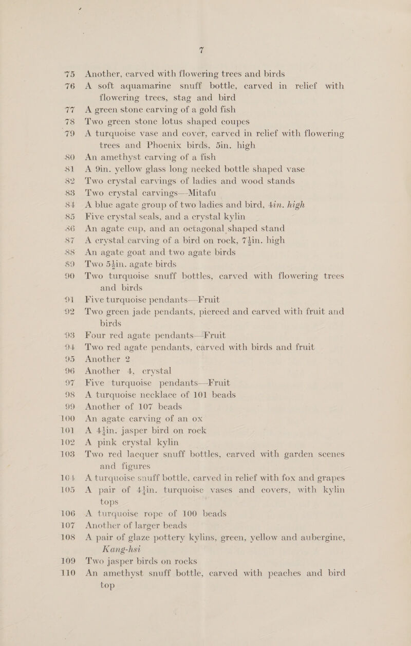 Another, carved with flowering trees and birds A soft aquamarine snuff bottle, carved in relief with flowering trees, stag and bird A green stone carving of a gold fish Two green stone lotus shaped coupes A turquoise vase and cover, carved in relief with flowering trees and Phoenix birds, 5in. high An amethyst carving of a fish A 9in. yellow glass long necked bottle shaped vase Two crystal carvings of ladies and wood stands Two crystal carvings—Mitafu A blue agate group of two ladies and bird, 4¢n. high Five crystal seals, and a crystal kylin An agate cup, and an octagonal shaped stand A erystal carving of a bird on rock, 74in. high An agate goat and two agate birds Two 54in. agate birds Two turquoise snuff bottles, carved with flowering trees and birds Five turquoise pendants—Fruit Two green jade pendants, pierced and carved with fruit and birds Four red agate pendants—Fruit Two red agate pendants, carved with birds and fruit Another 2 Another 4, crystal Five turquoise pendants—Fruit A turquoise necklace of 101 beads Another of 107 beads An agate carving of an ox A 44in. jasper bird on rock A pink crystal kylin Two red lacquer snuff bottles, carved with garden scenes and figures A turquoise snuff bottle, carved in relief with fox and grapes A pair of 44in. turquoise vases and covers, with kylin tops | A turquoise rope of 100 beads Another of larger beads A. pair of glaze pottery kylins, green, yellow and aubergine, Kang-hsi T'wo jasper birds on rocks An amethyst snuff bottle, carved with peaches and bird top