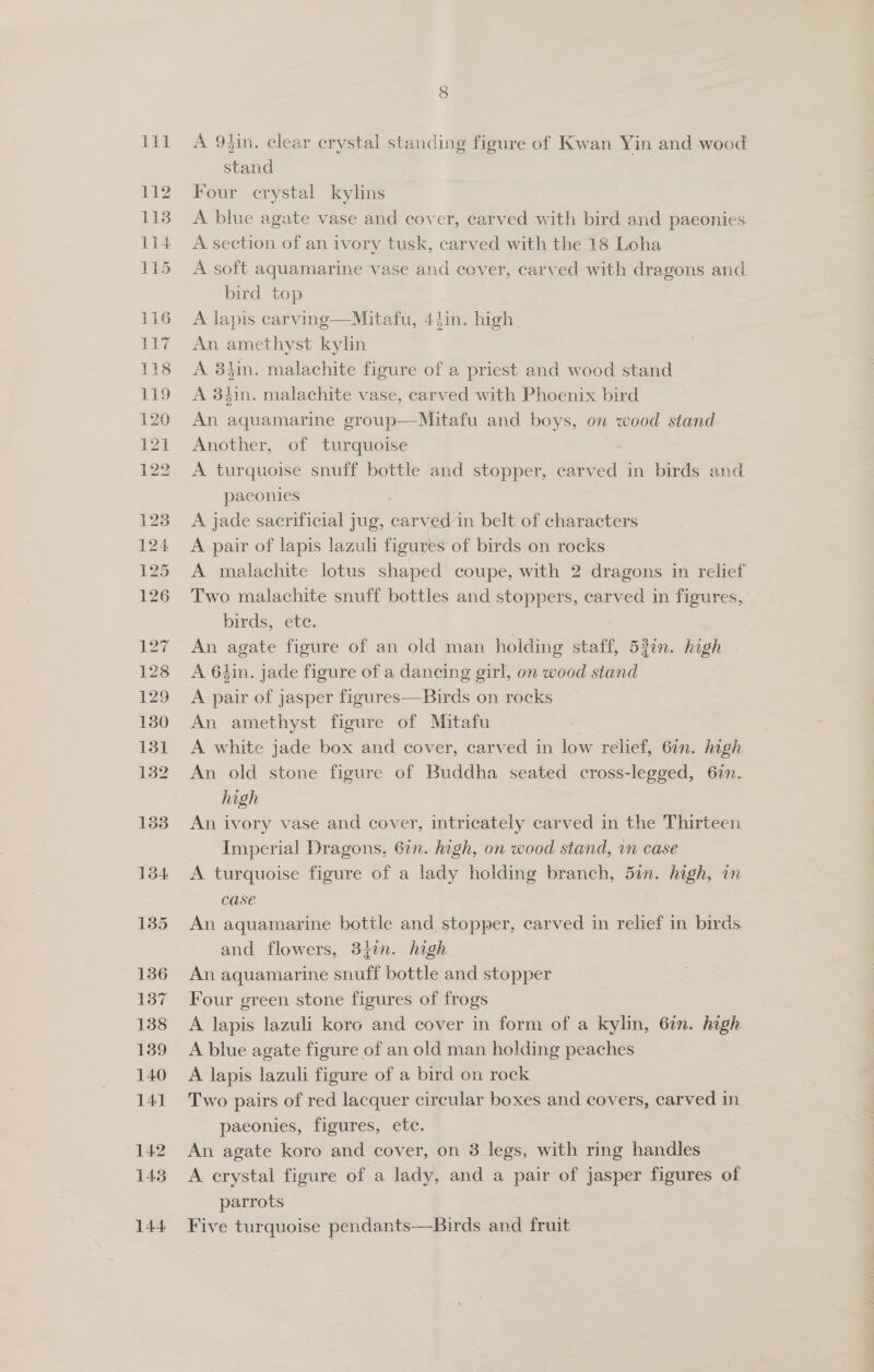 CO A 93in. clear crystal standing figure of Kwan Yin and wood stand Four crystal kylins A blue agate vase and cover, carved with bird and paeonies A section of an ivory tusk, carved with the 18 Loha A soft aquamarine vase and cover, carved with dragons and bird top A lapis carving—Mitafu, 44in. high. An amethyst kylin A 8hin. malachite figure of a priest and wood stand A 3hin. malachite vase, carved with Phoenix bird An aquamarine group—Mitafu and boys, on wood stand Another, of turquoise : A turquoise snuff bottle and stopper, carved in birds and paeonies ; A jade sacrificial jug, carved in belt of characters A pair of lapis lazuli figures of birds on rocks A malachite lotus shaped coupe, with 2 dragons in relief Two malachite snuff bottles and stoppers, carved in figures, birds, ete. An agate figure of an old man holding staff, 52in. high A 6hin. jade figure of a dancing girl, on wood stand A pair of jasper figures—Birds on rocks An amethyst figure of Mitafu 7 A white jade box and cover, carved in low relief, 62n. high An old stone figure of Buddha seated cross-legged, 67n. high An ivory vase and cover, intricately carved in the Thirteen Imperial Dragons, 67n. high, on wood stand, in case A turquoise figure of a lady holding branch, 5in. high, in case | An aquamarine bottle and stopper, carved in relief in birds and flowers, 34in. high An aquamarine snuff bottle and stopper Four green stone figures of frogs A lapis lazuli koro and cover in form of a kylin, 6in. high A blue agate figure of an old man holding peaches A lapis lazuli figure of a bird on rock Two pairs of red lacquer circular boxes and covers, carved in paeonies, figures, ete. An agate koro and cover, on 3 legs, with ring handles A crystal figure of a lady, and a pair of jasper figures of parrots Five turquoise pendants—Birds and fruit