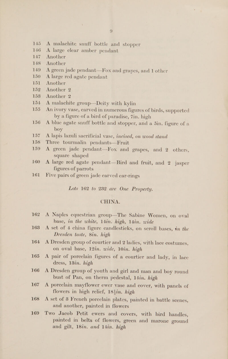 162 1638 164: 165 166 167 168 169 A malachite snuff bottle and stopper A large clear amber pendant Another Another A green jade pendant—Fox and grapes, and 1 other A large red agate pendant Another Another 2 Another 2 A malachite group—-Deity with kylin An ivory vase, carved in numerous figures of birds, supported by a figure of a bird of paradise, 7in. high A blue agate snuff bottle and stopper, and a 5in. figure of a boy A lapis lazuli sacrificial vase, incised, on wood stand Three tourmalin pendants—Fruit A green jade pendant—Fox and grapes, and 2. others, square shaped A large red agate pendant—Bird and fruit, and 2 jasper figures of parrots Five pairs of green jade carved ear-rings Lots 162 to 232 are One Property. CHINA. A Naples equestrian group—The Sabine Women, on oval base, in the white, 14in. high, 14in. wide A set of 4 china figure candlesticks, on scroll bases, ¢n the Dresden taste, 8in. high A Dresden group of courtier and 2 ladies, with lace costumes, on oval base, 12in. wide, 10in. high A pair of porcelain figures of a courtier and lady, in lace dress, 132n. high A Dresden group of youth and girl and man and boy round bust of Pan, on therm pedestal, 14in. high A porcelain mayflower ewer vase and cover, with panels of flowers in high relief, 184in. high A set of 3 French porcelain plates, painted in battle scenes, and another, painted in flowers Two Jacob Petit ewers and covers, with bird handles, painted in belts of flowers, green and marone ground and gilt, 18in. and 14in. high