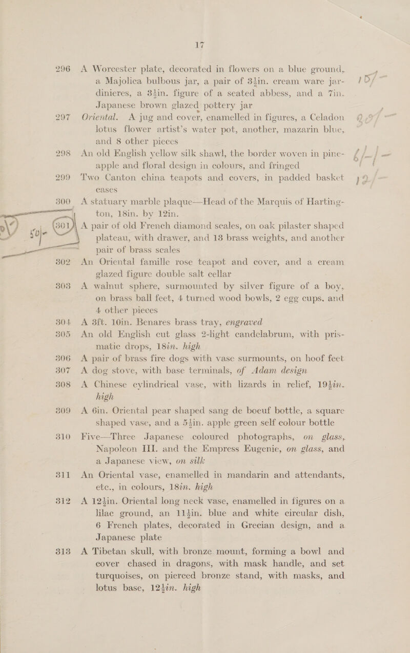 296 &lt;A Worcester plate, decorated in flowers on a blue ground, a Majolica bulbous Jar, a pair of 3}in. cream ware jar- dinieres, a 34in. figure of a seated abbess, and a ‘in. Japanese brown. glazed pottery Jar 297 Oriental. A jug and cover, enamelled in figures, a Celadon lotus flower artist’s water pot, another, mazarin blue, and 8 other pieces 298 An old English yellow silk shawl, the border woven in pine- apple and floral design in colours, and fringed 299 Two Canton china teapots and covers, in padded basket cases 300 &lt;A statuary marble plaque—Head of the Marquis of Harting- _ t ton, 18in. by 12in. D 7 Os pair of old French diamond scales, on oak pilaster shaped - ia- soe plateau, with drawer, and 13 brass weights, and another pair of brass scales An Oriental famille rose teapot and cover, and a cream glazed figure double salt cellar 303 A walnut sphere, surmounted by silver figure of a boy, on brass ball feet, 4 turned wood bowls, 2 egg cups. and 4 other pieces 304 A 3ft. 10in. Benares brass tray, engraved 305 An old English cut glass 2-hght candclabrum, with pris- matic drops, 18%. high 306. A pair of brass fire dogs with vase surmounts, on hoof feet 307 &lt;A dog stove, with base terminals, of Adam design  308 &lt;A Chinese cylindrical vase, with lizards in relief, 1940. high shaped vase, and a 54in. apple green self colour bottle 310 Five—Three Japanese coloured photographs, on glass, Napoleon III. and the Empress Eugenie, on glass, and a Japanese view, on silk ete., in colours, 18%. high 312 A 124in. Oriental long neck vase, enamelled in figures on a lilac ground, an 11éin. blue and white circular dish, Japanese plate 313 A Tibetan skull, with bronze mount, forming a bowl and cover chased in dragons, with mask handle, and set turquoises, on pierced bronze stand, with masks, and lotus base, 124in. high