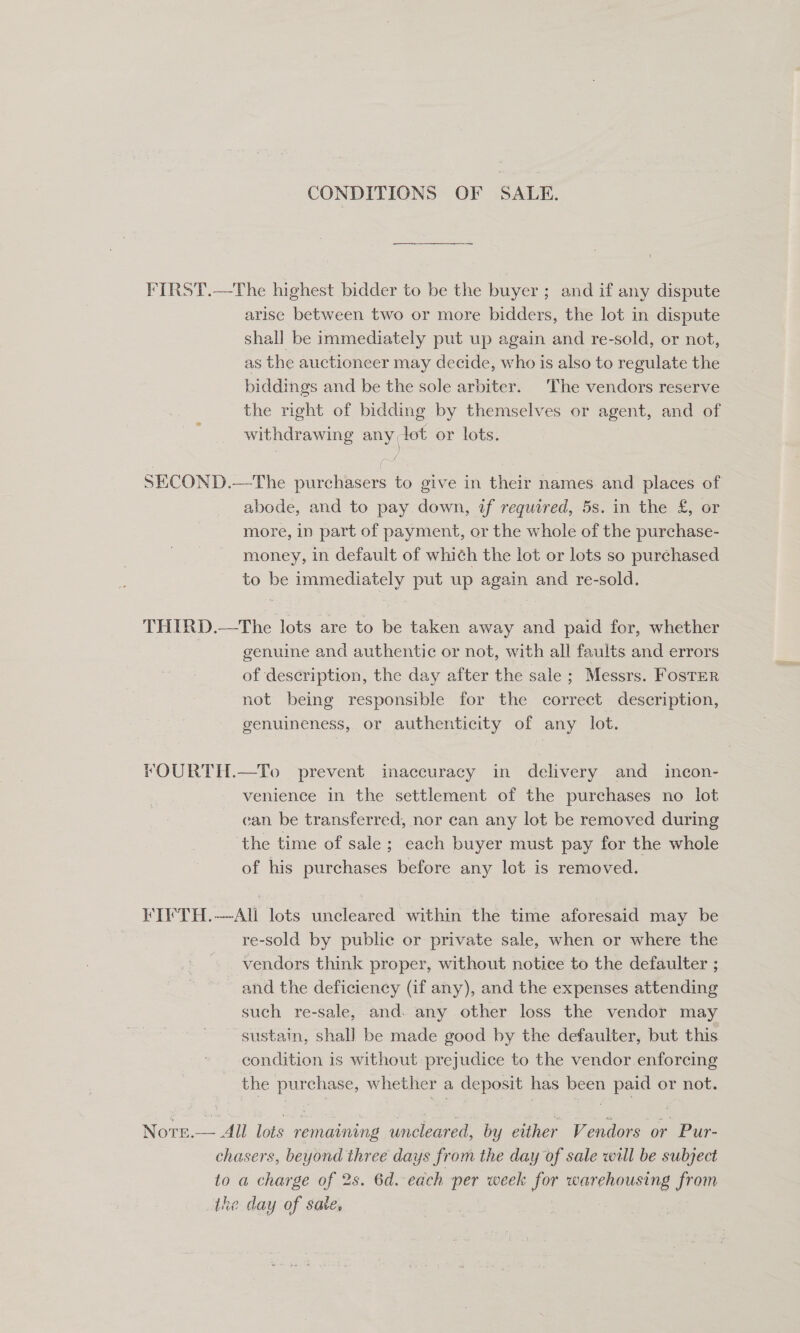 CONDITIONS OF SALE. FIRST.—The highest bidder to be the buyer; and if any dispute arise between two or more bidders, the lot in dispute shall be immediately put up again and re-sold, or not, as the auctioneer may decide, who is also to regulate the biddings and be the sole arbiter. The vendors reserve the right of bidding by themselves or agent, and of withdrawing any lot or lots. eh | SECOND.—The purchasers to give in their names and places of abode, and to pay down, if required, 5s. in the &amp;£, or more, in part of payment, or the whole of the purchase- money, in default of which the lot or lots so purchased to be immediately put up again and re-sold. THIRD.—The lots are to be taken away ace paid for, whether genuine and authentic or not, with all faults and errors of description, the day after the sale ; Messrs. Foster rot being responsible for the correct description, genuineness, or authenticity of any lot. FOURTH.—To prevent inaccuracy in delivery and _ incon- venience in the settlement of the purchases no lot can be transferred, nor can any lot be removed during the time of sale; each buyer must pay for the whole of his purchases before any lot is removed. FIFTH.—All lots uncleared within the time aforesaid may be re-sold by public or private sale, when or where the vendors think proper, without notice to the defaulter ; and the deficiency (if any), and the expenses attending such re-sale, and. any other loss the vendor may sustain, shall be made good by the defaulter, but this condition is without prejudice to the vendor enforcing the purchase, whether a deposit has been paid or not. Note.— All lots remaining uncleared, by either Vendors or Pur- chasers, beyond three days from the day of sale will be subject to a charge of 2s. 6d.-each per week for hale co from the day of sate,
