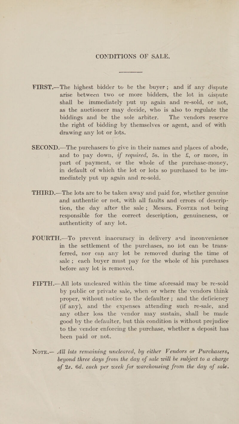 CONDITIONS OF SALE. ¥FIRST.—The highest bidder to be the buyer; and if any dispute arise between two or more bidders, the lot in «aispute shall be immediately put up again and re-sold, or not, as the auctioneer may decide, who is also to regulate the biddings and be the sole arbiter. The vendors reserve the right of bidding by themselves or agent, and of with drawing any lot or lots. SECOND.—The purchasers to give in their names and places of abode, and to pay down, tf required, 5s. in the £, or more, in part of payment, or the whole of the purchase-money, in default of which the lot or lots so purchased to be im- mediately put up again and re-sold. THIRD.—The lots are to be taken away and paid for, whether genuine and authentic or not, with all faults and errors of descrip- tion, the day after the sale; Messrs. FostER not being responsible for the correct description, genuineness, or authenticity of any lot. FOURTH.—To prevent inaccuracy in delivery and inconvenience in the settlement of the purchases, no lot can be trans- ferred, nor can any lot be removed during the time of ‘ sale; each buyer must pay for the whole of his purchases before any lot is removed. , FIFTH.—All lots uncleared within the time aforesaid may be re-sold by public or private sale, when or where the vendors think proper, without notice to the defaulter ; and the deficiency (if any), and the expenses attending such re-sale, and any other loss the vendor may sustain, shall be made good by the defaulter, but this condition is without prejudice to the vendor enforcing the purchase, whether a deposit has been paid or not. Nore.— All lots remaining wncleared, by either Vendors or Purchasers, beyond three days from the day of sale will be subject to a charge of 2s. 6d. each per week for warehousing from the day of sale.