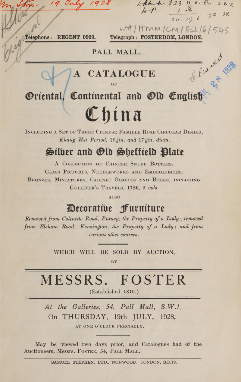 bh—tbr $23. No. Go 232 AT. aa + 36  rs f WA} ttm [emf Sak 1o | 6/ (5uUS fr Meighore : REGENT 0909. Telegraph : FOSTERDOM, LONDON. ' ee SCE ETERNAL SE IDLY RET SI IC FT ENE IS LO TIN ET RIOD tf] ‘4 y F (y i 1 Fs PALL MALL. Ly y  “;A CATALOGUE ) ‘ Oriental, Continental and Old English ~ China INCLUDING A SET OF THREE CHINESE FAMILLE ROSE CIRCULAR DISHES, Khang Hsi Period, 194in. and 174in. diam. Silber and Old Sheffield Plate A COLLECTION OF CHINESE SNUFF BOTTLES.  GuLAss PicruRES, NEEDLEWORKS AND EMBROIDERIES. BRoNZES, MINIATURES, CABINET OBJECTS AND Books, INCLUDING GULLIVER’S TRAVELS, 1726, 2 vols. ALSO Decorative Purniture Removed from Colinette Road, Putney, the Property of a Lady ; removed from Elsham Road, Kensington, the Property of a Lady; and from various other sources. WHICH WILL BE SOLD BY AUCTION, BY MESSRS. FOSTER (Established 1810.)   At the Galleries, 54, Pall Mall, S.W.7. On THURSDAY, 19 [ULY, 21928, AT ONE O'CLOCK PRECISELY.  May be viewed two days prior, and Catalogues had of the Auctioneers, Messrs. Foster, 54, Patt MA... SAMUEL STEPHEN, LTD., NORWOOD, LONDON, 8.E.19.