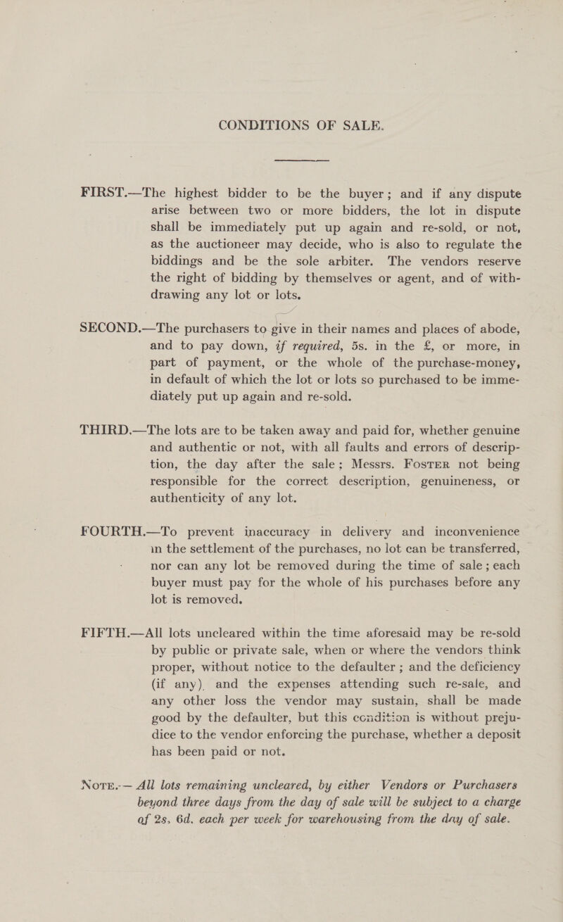 CONDITIONS OF SALE. FIRST.—The highest bidder to be the buyer; and if any dispute arise between two or more bidders, the lot in dispute shall be immediately put up again and re-sold, or not, as the auctioneer may decide, who is also to regulate the biddings and be the sole arbiter. The vendors reserve the right of bidding by themselves or agent, and of with- drawing any lot or lots. “! SECOND.—The purchasers to. give in their names and places of abode, and to pay down, if required, 5s. in the £, or more, in part of payment, or the whole of the purchase-money, in default of which the lot or lots so purchased to be imme- diately put up again and re-sold. THIRD.—The lots are to be taken away and paid for, whether genuine and authentic or not, with all faults and errors of descrip- tion, the day after the sale; Messrs. Foster not being responsible for the correct description, genuineness, or authenticity of any lot. FOURTH.—To prevent inaccuracy in delivery and inconvenience in the settlement of the purchases, no lot can be transferred, nor can any lot be removed during the time of sale; each buyer must pay for the whole of his purchases before any lot is removed. FIFTH.—AII lots uncleared within the time aforesaid may be re-sold by public or private sale, when or where the vendors think proper, without notice to the defaulter ; and the deficiency (if any) and the expenses attending such re-sale, and any other Joss the vendor may sustain, shall be made good by the defaulter, but this condition is without preju- dice to the vendor enforcing the purchase, whether a deposit has been paid or not. NotE.-— All lots remaining uncleared, by either Vendors or Purchasers beyond three days from the day of sale will be subject to a charge af 2s, 6d. each per week for warehousing from the day of sale.