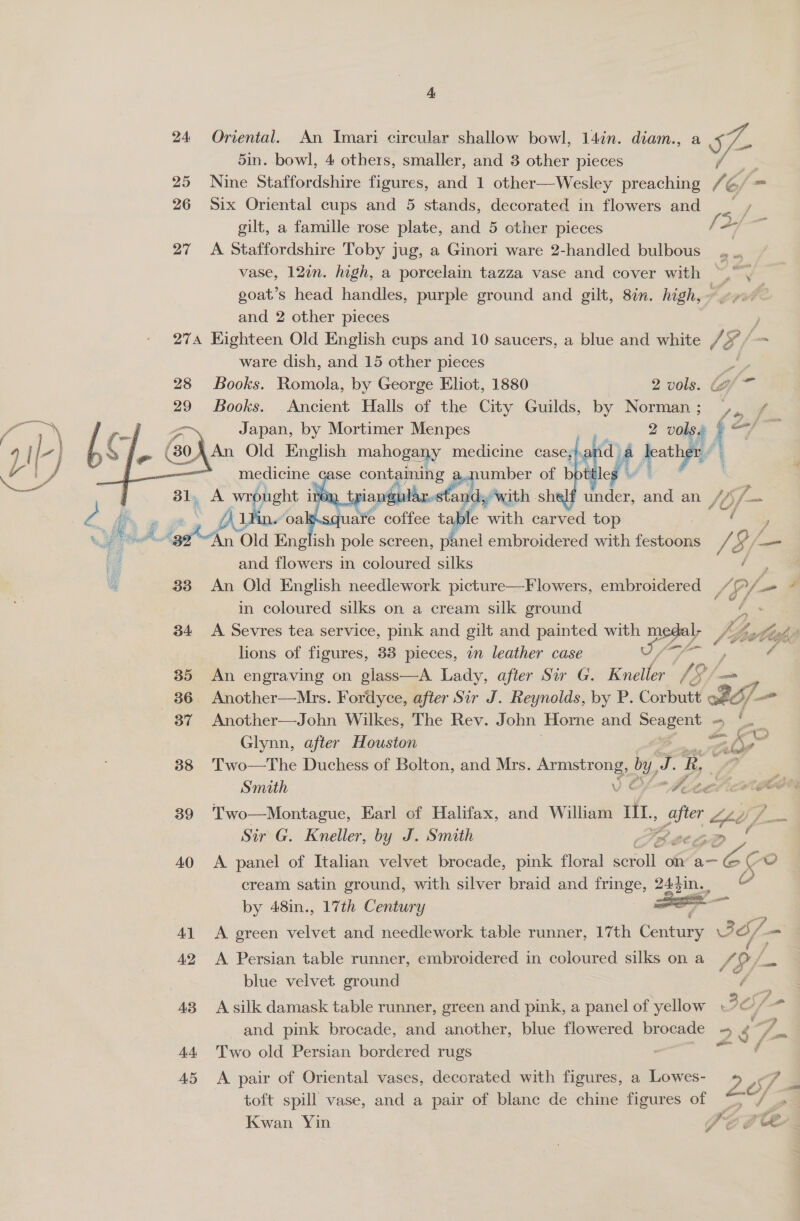 24 Oriental. An Imari circular shallow bowl, 14in. diam., a S- 5in. bowl, 4 others, smaller, and 3 other pieces &gt; 25 Nine Staffordshire figures, and 1 other—Wesley preaching / S = 26 Six Oriental cups and 5 stands, decorated in flowers and / gilt, a famille rose plate, and 5 other pieces /. 2 agus 27 A Staffordshire Toby jug, a Ginori ware 2-handled bulbous ., .. vase, 12in. high, a porcelain tazza vase and cover with ~,”', goat’s head handles, purple ground and gilt, 8in. high, ~. and 2 other pieces ; 274 Eighteen Old English cups and 10 saucers, a blue and white 1S x fa ware dish, and 15 other pieces   28 Books. Romola, by George Eliot, 1880 2 vols. G Aiea 29 Books. Ancient Halls of the City Guilds, by Norman ; oe x Fi | we ih ai =~, Japan, by Mortimer Menpes ? 2 volsa § 7 i | L-} me pi 60) An Old English mahogal any medicine case; pee) 0 leone | ——, Shy A wr yu I : : a and an Sof Ps _ A &amp; a de with carved top ( Yi Aerint Old Eng oh pole screen, panel embroidered with fected 72 (7s —_ re and flowers in coloured silks é 33 An Old English needlework picture—Flowers, embroidered ra Pf in coloured silks on a cream silk ground G 34 &lt;A Sevres tea service, pink and gilt and painted with medal; je Z ise lions of figures, 33 pieces, in leather case Ta ae ¢ 35 An engraving on glass—A Lady, after Sir G. Rusti 13 /— 36 Another—Mrs. Fordyce, after Sir J. Reynolds, by P. Corbutt ott 37 Another—John Wilkes, The Rev. John Horne and. pape Sa ~ ae Glynn, after Houston aio 38 Two—The Duchess of Bolton, and Mrs. Avent aon by, “ R, au 39 Two—Montague, Earl of Halifax, and William iIl., sper He Sir G. Kneller, by J. Smith LE PD 40 &lt;A panel of Italian velvet brocade, pink floral ceroll on’ a- em Go cream satin ground, with silver braid and ES 243in., aa by 48in., 17th Century 7 41 &lt;A green velvet and needlework table runner, 17th Caan BS —  [4 42 &lt;A Persian table runner, embroidered in coloured silks ona /Q/ blue velvet ground 43 A silk damask table runner, green and pink, a panel of yellow and pink brocade, and another, blue flowered brocade ~ é 7 44 Two old Persian bordered rugs : ( 45 &lt;A pair of Oriental vases, decorated with figures, a Lowes- 4 es toft spill vase, and a pair of blanc de chine figures of = Y Kwan Yin | Ps ae
