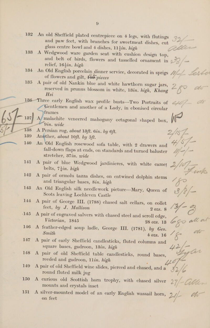 132 An old Sheffield plated centrepiece on 4 legs, with flutings &gt;- | and paw feet, with branches for sweetmeat dishes, cut — “7 : glass centre bowl and 4 dishes, 114in. high LAC 133 A Wedgwood ware garden seat with cushion design top, and belt of birds, flowers and tasselled ornament in oe) relief, 164in. high x 1384 An Old English porcelain dinner service, decorated in sprigs (74. of flowers and gilt, AO pieces 2 185 &lt;A pair of old Nankin blue and white hawthorn sugar jars, 2 eX reserved in prunus blossom in white, 13%n. high, Khang () Hsi --:186-Three early English wax profile busts—Two Portraits of rs Gentlemen and another of a Lady, in ebonised circular frames WP ! y malachite veneered mahogany octagonal shaped box, ~ *9in. wide ee A Persian rug, about 18ft. 6in. by 6ft. Lf IS fom Another, about 10ft. by 5ft. /&lt; oe - www. 140 An Old English rosewood sofa table, with 2 drawers and WY We fall-down flaps at ends, on standards and turned baluster aad mae stretcher, 37in. wide  141 A pair of blue Wedgwood jardinieres, with white camet fle 7. — belts, Thin. high “Appar 142 A pair of ormolu tazza dishes, on entwined dolphin stems f me and triangular bases, 8in. high Cy: aes 143 An Old English silk needlework picture—Mary, Queen of 0 Cae Scots leaving Lochleven Castle . Bars 144 A pair of George III. (1788) chased salt cellars, on collet | iy a feet, by J. Mallison 2 ozs. 8 ° -~) ‘145 A pair of engraved salvers with chased steel and scroll] edge, ‘= ies pray Victorian, 1845 28 ozs. 18 Oo Fa ie 146 A feather-edged soup ladle, George III. (1781), by Geo. y, 2 Smith 4 ozs. 16 Ss 147 A pair of early Sheffield candlesticks, fluted columns and Square bases, gadroon, 13%n. high 148 &lt;A pair of old Sheffield table candlesticks, round bases,  reeded and gadroon, 1lin. high Ut a 149 A pair of old Sheffield wine slides, pierced and chased, and a 32 My, round fluted milk jug eas 150 A curious old Scottish horn trophy, with chased silver 27) o Lill mounts and crystals inset of 151 A silver-mounted model of an early English wassail horn, ‘a i he on feet /