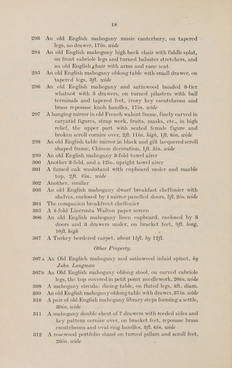294 295 296 297 307 807A 307B 308 309 310 311 312 18 An old English mahogany music canterbury, on tapered - legs, no drawer, 17in. wide An old English mahogany high back chair with fiddle splat, on front cabriole legs and turned baluster stretchers, and an old English chair with arms and cane seat An old English mahogany oblong table with small drawer, on tapered legs, 3ft. wide An old English mahogany and satinwood banded 3-tier whatnot with 3 drawers, on turned pilasters with’ ball terminals and tapered feet, ivory key escutcheons and brass repousse knob handles, 17in. wide A hanging mirror in old French walnut frame, finely carved in caryatid figures, strap work, fruits, masks, ete., in high relief, the upper part with seated female figure and broken scroll cornice over, 2ft. 1lin. high, 1ft. 8in. wide An old English table mirror in black and gilt lacquered scroll shaped frame, Chinese decoration, 1 ft. 5in. wide An old English mahogany 3-fold towel airer Another 3-fold, and a 12in. upright towel airer A fumed oak washstand with cupboard under and marble top, 2ft. Gin. wide Another, similar An old English mahogany dwarf breakfast cheffonier with shelves, enclosed by 4 mirror panelled doors, 5ft. 2in. wide The companicn breakfront cheffonier A 4-fold Lincrusta Walton paper screen © An old English mahogany linen cupboard, enclosed by 38 doors and 38 drawers under, on bracket feet, ie long, 10ft. high A Turkey bordered carpet, about 15ft. by 12H Other Property. An Old English mahogany and satinwood inlaid spinet, by John Longman An Old English mahogany oblong stool, on carved cabriole legs, the top covered in petit point needlework, 20in. wide A mahogany circula: dining table, on fluted legs, 4ft. diam. An old English mahogany oblong table with drawer, 87in. wide A pair of old English mahogany library steps forming a settle, 30in. wide A mahogany double chest of 7 drawers with reeded sides and key pattern cornice over, on bracket feet, repousse brass escutcheons and oval ring handles, 3ft. 6in. wide A rosewood portfolio stand on turned pillars and scroll feet, 26in. wide