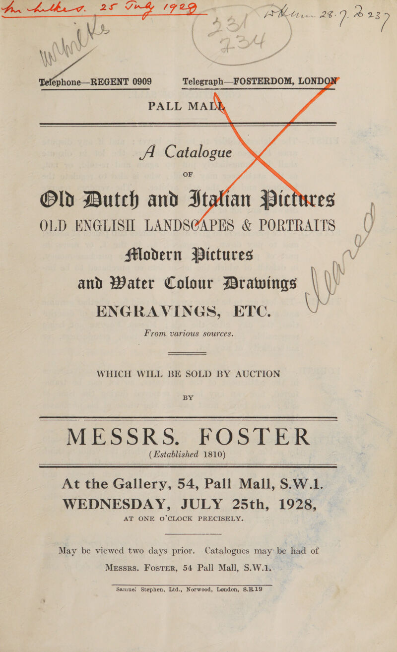 Bg | hen 28-9. 2229  éphone—REGENT 0909 Telegraph—FOSTERDOM, LONDO PALL MADR A Catalogue : OF Old Dutch and Stalian Pictures OLD ENGLISH LANDS@GAPES &amp; PORTRAITS Y Modern Bictures Vv and Water Colour Drawings | \\\ ENGRAVINGS, ETC. From various sources.  —— WHICH WILL BE SOLD BY AUCTION BY - MESSRS. FOSTER (Established 1810) At the Gallery, 54, Pall Mall, S.W.L. WEDNESDAY, JULY 25th, 1928, AT ONE O’CLOCK PRECISELY. May be viewed two days prior. Catalogues may: be had of Messrs. Foster, 54 Pall Mall, S.W.1. Samuel Stephen, Ltd., Norwood, London, S.B.19