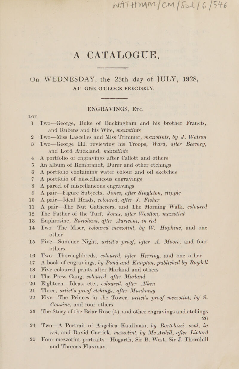 A CATALOGUE, LOT uf AT ONE O’CLOCK PRECISELY. ENGRAVINGS, Evc. Two—George, Duke of Buckingham and his brother Francis, and Rubens and his Wife, mezzotints Two—Miss Lascelles and Miss Trimmer, mezzotints, by J. Watson Two—George III. reviewing his Troops, Ward, after Beechey, and Lord Auckland, mezzotints A portfolio of engravings after Callott and others An album of Rembrandt, Durer and other etchings A portfolio containing water colour and oil sketches A portfolio of miscellaneous engravings A parcel of miscellaneous engravings A pair—F igure Subjects, Jones, after Singleton, stipple A pair—Ideal Heads, coloured, after J. Fisher A pair—The Nut Gatherers, and The Morning Walk, coloured The Father of the Turf, Jones, after Wootton, mezzotint Kuphrosine, Bartolozzt, after Auriconi, in red Two—The Miser, coloured mezzotint, by W. Hopkins, and one other | Five—Summer Night, artist’s proof, after A. Moore, and four others Two—Thoroughbreds, coloured, after Herring, and one other A book of engravings, by Pond and Knapton, published by Boydell Five coloured prints after Morland and others The Press Gang, coloured, after Morland Kighteen—Ideas, etc., coloured, after Alken Three, artist’s proof etchings, after Munkacsy Five—The Princes in the Tower, artist’s proof mezzotint, by S. Cousins, and four others The Story of the Briar Rose (4), and other engravings and etchings 26 Two—A. Portrait of Angelica Kauffman, by Bartolozzi, oval, wn red, and David Garrick, mezzotint, by Mc Ardell, after Liotard Four mezzotint portraits—Hogarth, Sir B. West, Sir J. Thornhill and Thomas Flaxman