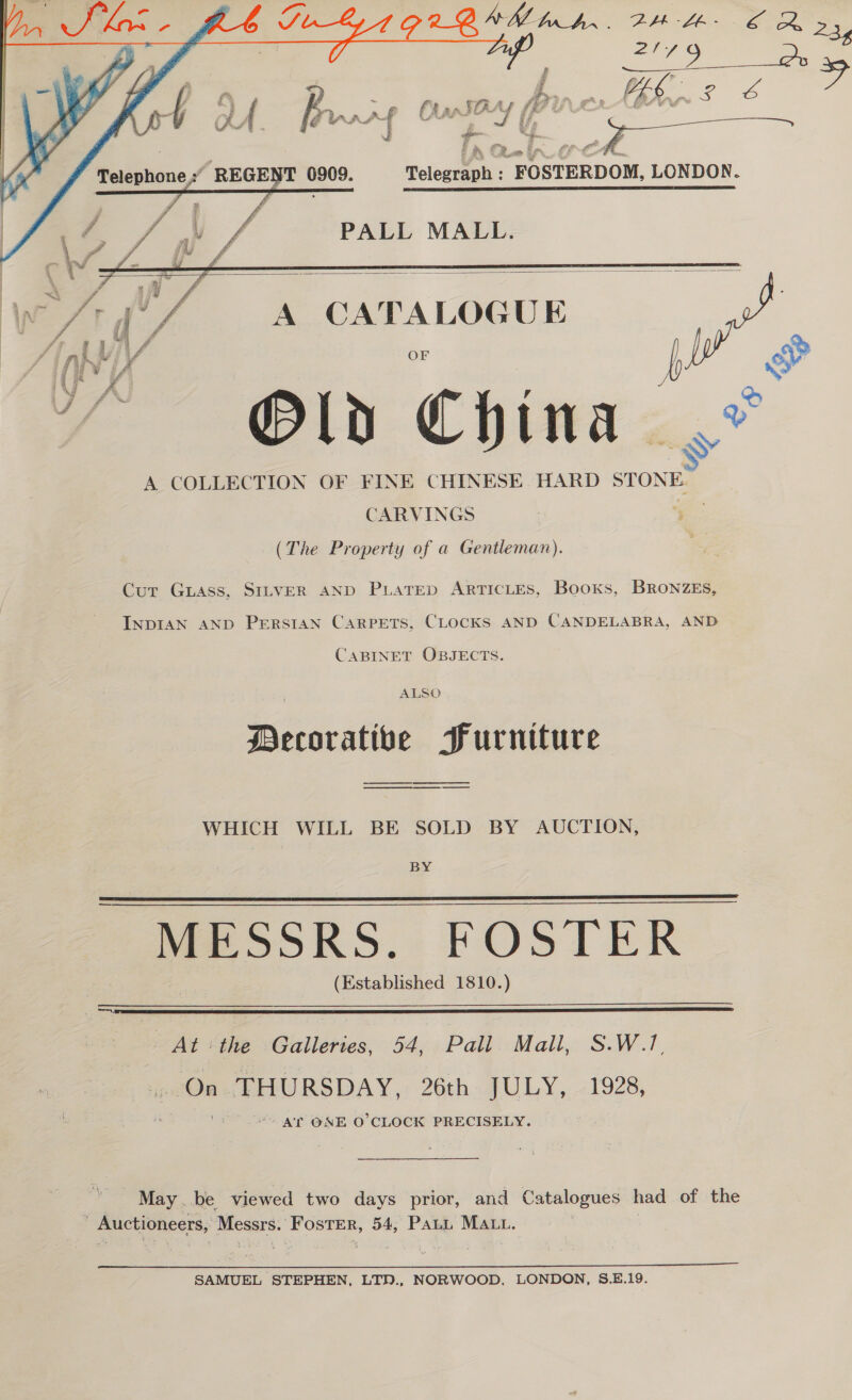 Soe ee &gt; Fe ae { Q J ; it f . f) ae 3 er i en “ahs za ~ ‘ om we. bg S a’ 4 ff J 4 i ot a s e ) ia       PALL MALL.   Weft | ‘f, A CATALOGUE Y Old China. A COLLECTION OF FINE CHINESE. HARD STONE CARVINGS ee (The Property of a Gentleman). Cut Guass, SILVER AND PLaTED ARTICLES, Books, BRONZES, INDIAN AND Persian Carpets, CLocKS AND CANDELABRA, AND CABINET OBJECTS. ALSO Decorative Furniture ee ee WHICH WILL BE SOLD BY AUCTION, BY MESSRS. FOSTER (Established 1810.)     3 a7) At :the Galleries, 54, Pall. Mall, S.W.17, On. THURSDAY, 26th- JULY, 1928, AT ONE O'CLOCK PRECISELY. May. be viewed two days prior, and Catalogues had of the _ Auctioneers, Messrs. Foster, 54, Pant Matt.  SAMUEL STEPHEN, LTN., NORWOOD, LONDON, S.E.19.