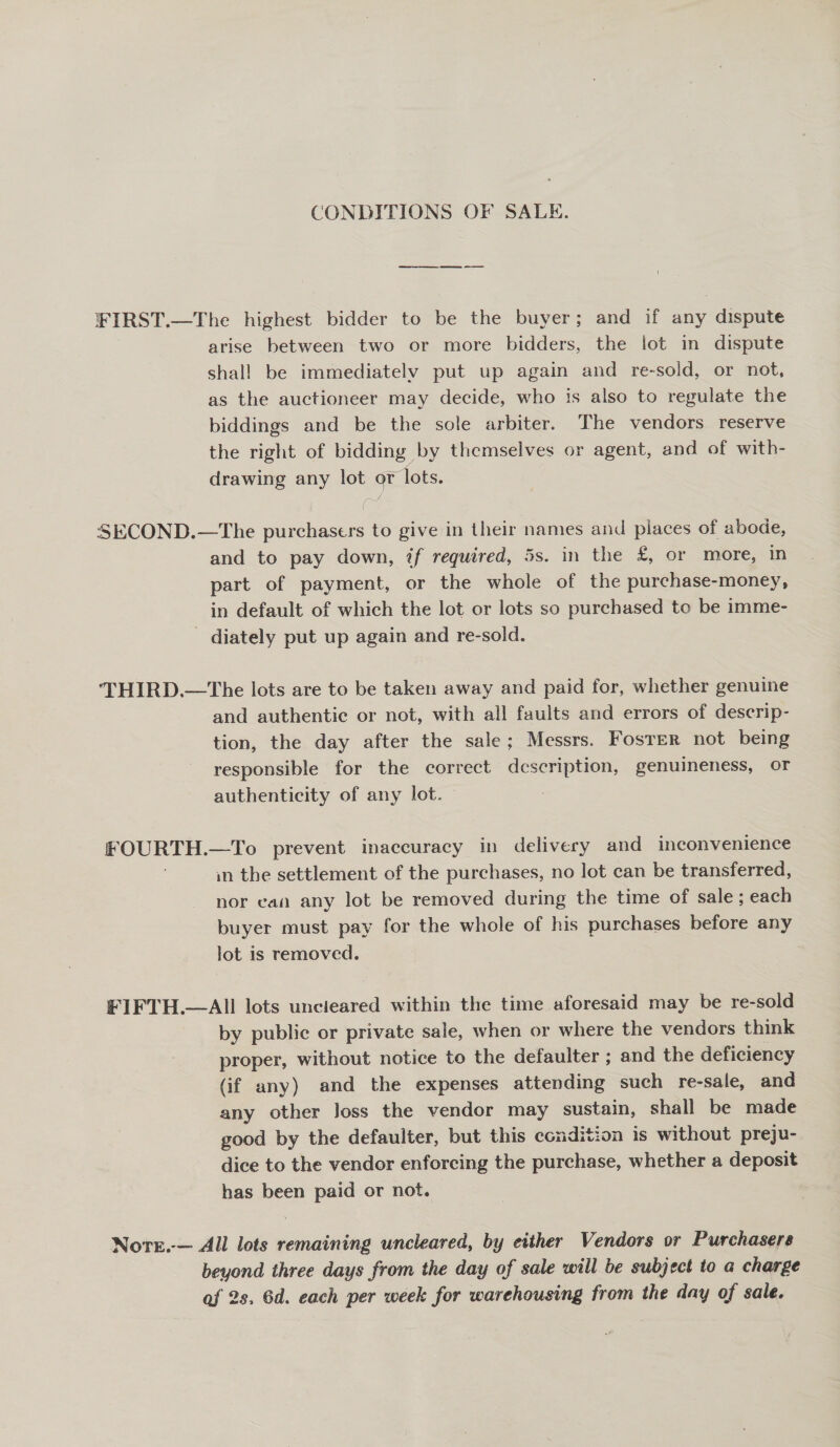 CONDITIONS OF SALE. ¥IRST.—The highest bidder to be the buyer; and if any dispute arise between two or more bidders, the lot in dispute shall be immediately put up again and re-sold, or not, as the auctioneer may decide, who is also to regulate the biddings and be the sole arbiter. The vendors reserve the right of bidding by themselves or agent, and of with- drawing any lot or lots. SECOND.—The purchasers to give in their names and places of abode, and to pay down, ?f required, 5s. in the £, or more, in part of payment, or the whole of the purchase-money, in default of which the lot or lots so purchased to be imme- - diately put up again and re-sold. THIRD.—The lots are to be taken away and paid for, whether genuine and authentic or not, with all faults and errors of descrip- tion, the day after the sale; Messrs. Foster not being responsible for the correct description, genuineness, or authenticity of any lot. ; £OURTH.—To prevent inaccuracy in delivery and inconvenience in the settlement of the purchases, no lot can be transferred, nor ean any lot be removed during the time of sale; each buyer must pay for the whole of his purchases before any lot is removed. FIFTH.—AII lots uncieared within the time aforesaid may be re-sold by public or private sale, when or where the vendors think proper, without notice to the defaulter ; and the deficiency (if any) and the expenses attending such re-sale, and any other Joss the vendor may sustain, shall be made good by the defaulter, but this condition is without preju- dice to the vendor enforcing the purchase, whether a deposit has been paid or not. Nore.-— All lots remaining uncleared, by either Vendors or Purchasers beyond three days from the day of sale will be subject to a charge af 2s, 6d. each per week for warehousing from the day of sale.