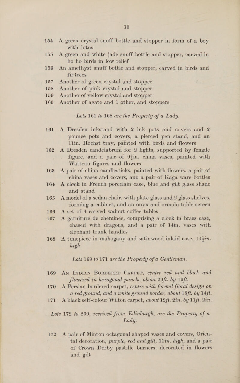 155 156 157 158 159 160 161 162 163 164 165 166 167 168 169 170 171 10 with lotus , A green and white jade snuff bottle and stopper, carved in ho ho birds in low relief An amethyst snuff bottle and stopper, carved in birds and fir trees Another of green crystal and stopper Another of pink crystal and stopper Another of yellow crystal and stopper Another of agate and 1 other, and stoppers Lots 161 to 168 are the Property of a Lady. A Dresden inkstand with 2 ink pots and covers and 2 pounce pots and covers, a pierced pen stand, and an llin. Hochst tray, painted with birds and flowers A Dresden candelabrum for 2 lights, supported by female figure, and a pair of 94in. china vases, painted with Watteau figures and flowers A pair of china candlesticks, painted with flowers, a pair of china vases and covers, and a pair of Kaga ware bottles A clock in French porcelain case, blue and gilt glass shade and stand A model of a sedan chair, with plate glass and 2 glass shelves, forming a cabinet, and an onyx and. ormolu table screen A set of 4 carved walnut coffee tables A garniture de cheminee, comprising a clock in brass case, chased with dragons, and a pair of 14in. vases with elephant trunk handles A timepiece in mahogany and satinwood inlaid case, 1437n. high Lots 169 to 171 are the Property of a Gentleman. AN INDIAN BoRDERED CARPET, centre red and black and flowered in hexagonal panels, about 29ft. by 19ft. A Persian bordered carpet, centre with formal floral design on a red ground, and a white ground border, about 18ft. by 14ft. A black self-colour Wilton carpet, about 12ft. 2an. by 11 ft. 2un. 172 Lady. A pair of Minton octagonal shaped vases and covers, Orien- tal decoration, purple, red and gilt, lin. high, and a pair of Crown Derby pastille burners, decorated in flowers and gilt |