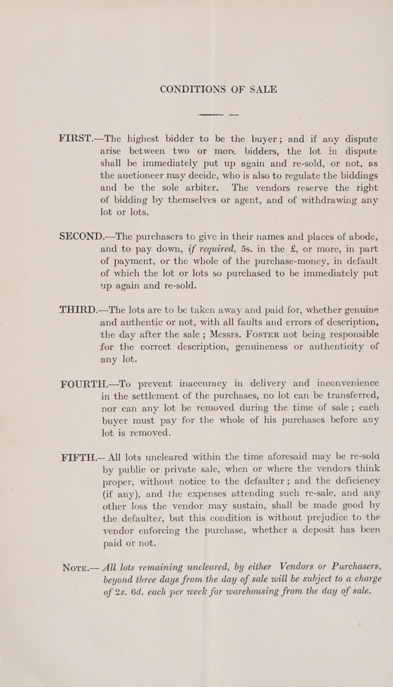 CONDITIONS OF SALE FIRST.—The highest bidder to be the buyer; and if any dispute arise between two or more bidders, the lot in dispute shall be immediately put up again and re-sold, or not, as the auctioneer may decide, who is also to regulate the biddings and be the sole arbiter. The vendors reserve the right of bidding by themselves or agent, and of withdrawing any lot or lots. SECOND.—The purchasers to give in their names and places of abode, and to pay down, if required, 5s. in the £, or more, in part of payment, or the whole of the purchase-money, in default of which the lot or lots so purchased to be immediately put up again and re-sold. THIRD.—The lots are to be taken away and paid for, whether genuine and authentic or not, with all faults and errors of description, the day after the sale ; Messrs. FosTer not being responsible for the correct description, genuineness or authenticity of any lot. FOURTH.—To prevent inaccuracy in delivery and inconvenience in the settlement of the purchases, no lot can be transferred, nor can any lot be removed during the time of sale ; each buyer must pay for the whole of his purchases before any lot is removed. FIFTH.— All lots uncleared within the time aforesaid may be re-sold by public or private sale, when or where the vendors think proper, without notice to the defaulter ; and the deficiency (if any), and the expenses attending such re-sale, and any other loss the vendor may sustain, shall be made good by the defaulter, but this condition is without prejudice to the vendor enforcing the purchase, whether a deposit has been paid or not. Note.— All lots remaining uncleared, by either Vendors or Purchasers, beyond three days from the day of sale will be subject to a charge of 2s. 6d. each per week for warehousing from the day of sale.