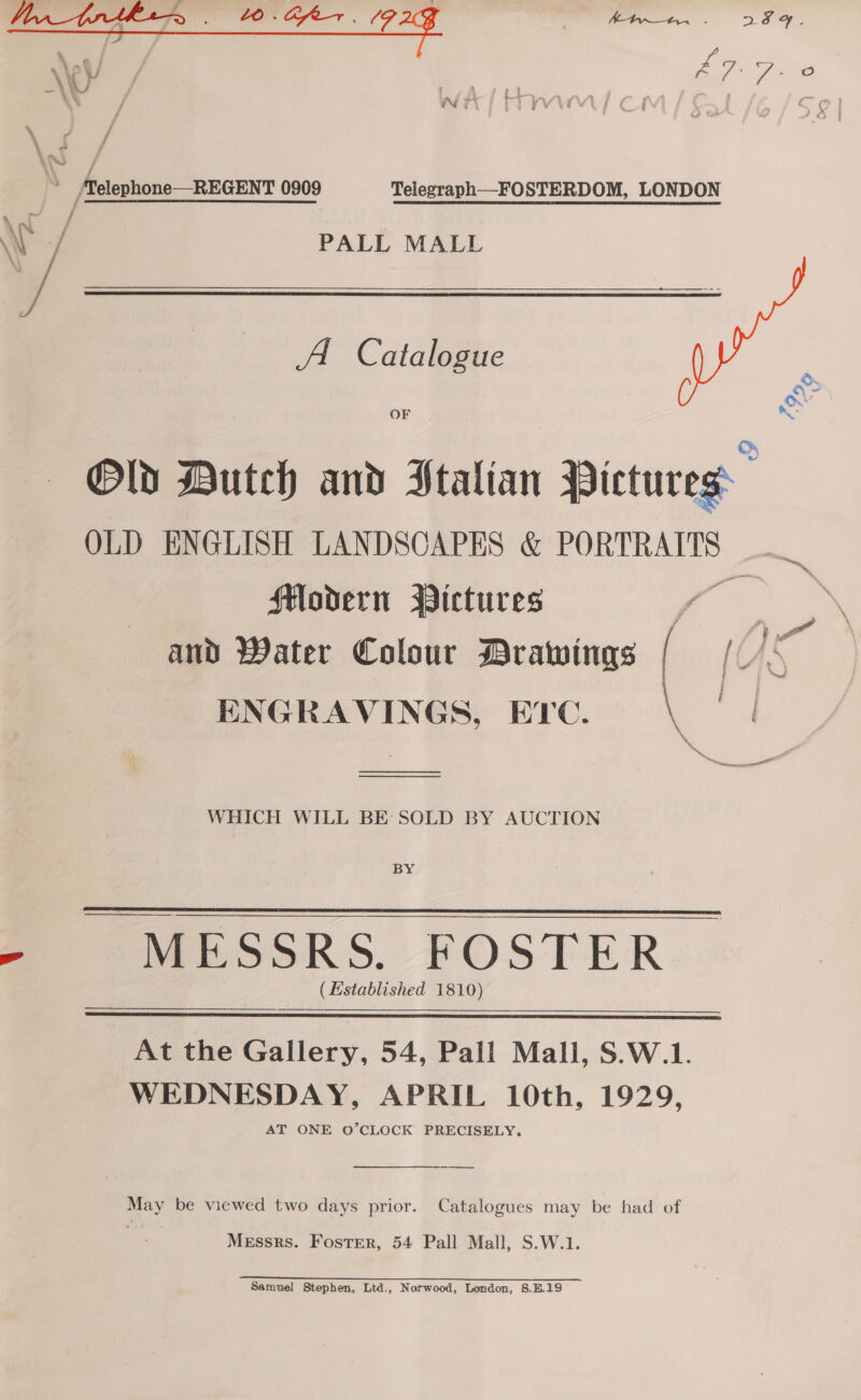  Telegraph—FOSTERDOM, LONDON PALL MALL A Catalogue OF F é % Old Dutch and Ptalian Pictures OLD ENGLISH LANDSCAPES &amp; PORTRAITS —_ Modern Pictures ae and Water Colour Drawings [ AS ENGRAVINGS, ETC. : | mae  ———— WHICH WILL BE SOLD BY AUCTION BY MESSRS. FOSTER (Established 1810)   At the Gallery, 54, Pall Mall, S.W.1. WEDNESDAY, APRIL 10th, 1929, AT ONE O’CLOCK PRECISELY.  May be viewed two days prior. Catalogues may be had of Messrs. Foster, 54 Pall Mall, S.W.1. Samuel Stephen, Ltd., Norwood, London, 8.B.19