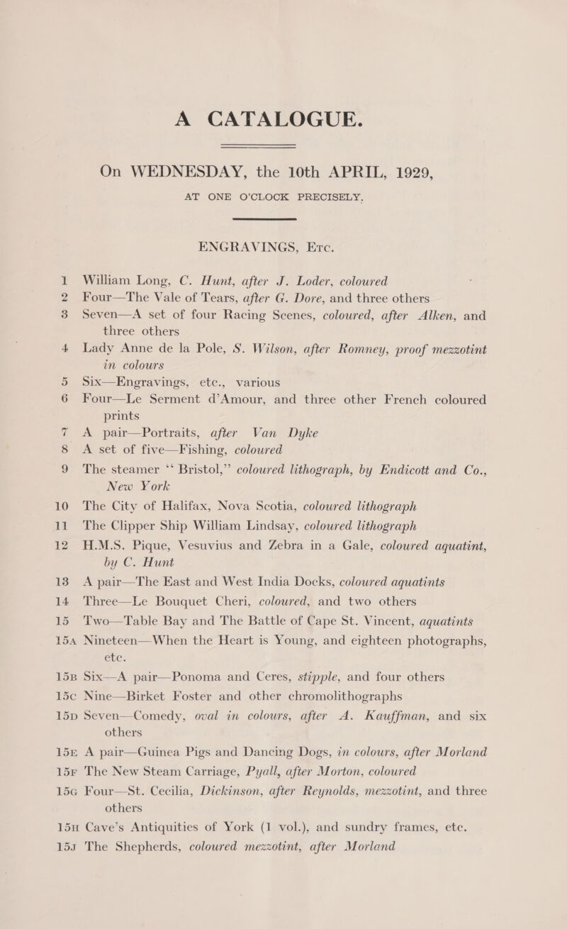 bo 15 154 15B 1d5c 15D 15E 15F L5G A CATALOGUE. On WEDNESDAY, the 10th APRIL, 1929, AT ONE O’CLOCK PRECISELY, ENGRAVINGS, Etc. William Long, C. Hunt, after J. Loder, coloured Four—The Vale of Tears, after G. Dore, and three others Seven—A set of four Racing Scenes, coloured, after Alken, and three others Lady Anne de la Pole, S. Wilson, after Romney, proof mezzotint in colours Six—Engeravings, etc., various Four—Le Serment d’Amour, and three other French coloured prints A pair—Portraits, after Van Dyke A set of five—Fishing, coloured The steamer ** Bristol,” coloured lithograph, by Endicott and Co., New York The City of Halifax, Nova Scotia, coloured lithograph The Clipper Ship William Lindsay, coloured lithograph H.M.S. Pique, Vesuvius and Zebra in a Gale, coloured aquatint, by C. Hunt A pair—The East and West India Docks, coloured aquatints Three—Le Bouquet Cheri, coloured, and two others Two—Table Bay and The Battle of Cape St. Vincent, aquatints Nineteen—When the Heart is Young, and eighteen photographs, CLE, Six-—A pair—Ponoma and Ceres, stipple, and four others Nine—Birket Foster and other chromolithographs Seven—-Comedy, oval in colours, after A. Kauffman, and six others A pair—Guinea Pigs and Dancing Dogs, in colours, after Morland The New Steam Carriage, Pyall, after Morton, coloured Four—St. Cecilia, Dickinson, after Reynolds, mezzotint, and three others 5S The Shepherds, coloured mezzotint, after Morland