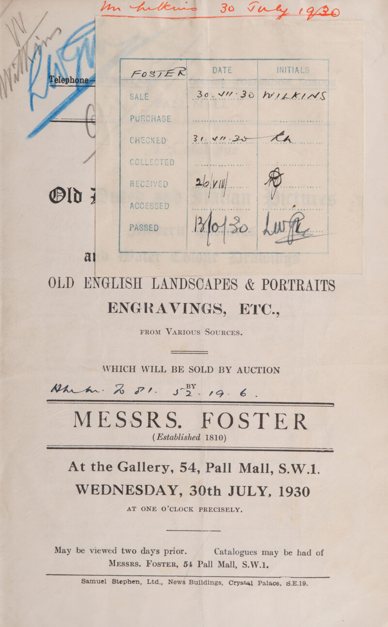 Yon bol G30 4 1996  i | &lt;a foster DATE | INITIAL  Y fae ao | po Se ee no’ vi: 30 yeh iE. | | | PURCHASE | ah ake oat  CHECKED: a ies Bae ay coat é reED    OLD ENGLISH LANDSCAPES &amp; PORTRAITS ENGRAVINGS, ETC., FROM VARIOUS SOURCES.   WHICH WILL BE SOLD BY AUCTION ALA_#.- A a fo SD. &amp; MESSRS. FOSTER (Established 1810)     At the Gallery, 54, Pall Mall, S.W.1. WEDNESDAY, 30th JULY, 1930 AT ONE O’CLOCK PRECISELY. ————— May be viewed two days prior. Catalogues may be had of Messrs. Foster, 54 Pall Mall, S.W.1.