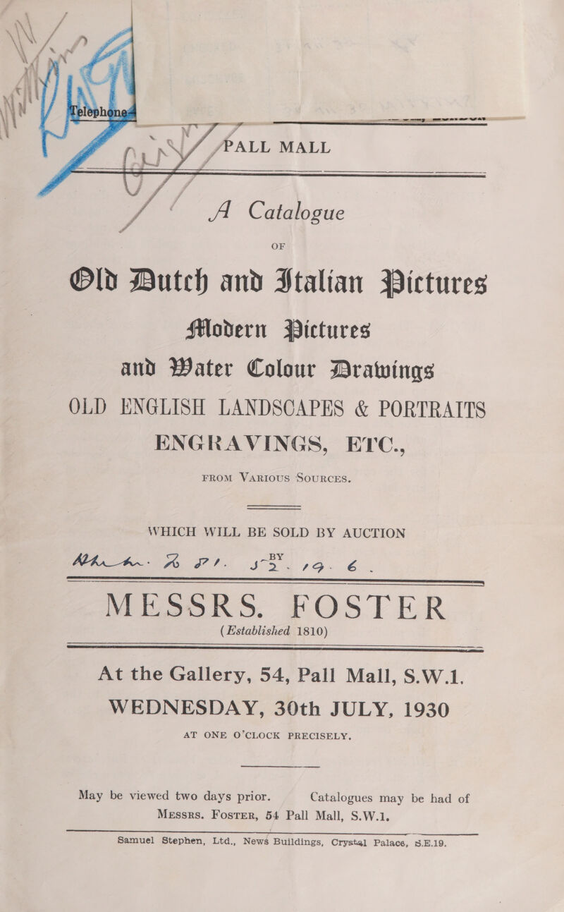    eS wey ewe aw wet  L \/ /PALL MALL   / “< A Catalogue OF Old Dutch and Stalian Pictures Modern WBictures and Water Colour Drawings OLD ENGLISH LANDSCAPES &amp; PORTRAITS ENGRAVINGS, ETC., FROM VARIOUS SOURCES.    WHICH WILL BE SOLD BY AUCTION ee $5 Lo. 6. - MESSRS. FOSTER ~ (Established 1810)    At the Gallery, 54, Pall Mall, S.W.1. WEDNESDAY, 30th JULY, 1930 AT ONE O’CLOCK PRECISELY. | May be viewed two days prior. Catalogues may be had of Messrs. Fostrr, 54 Pall Mall, S.W.1.