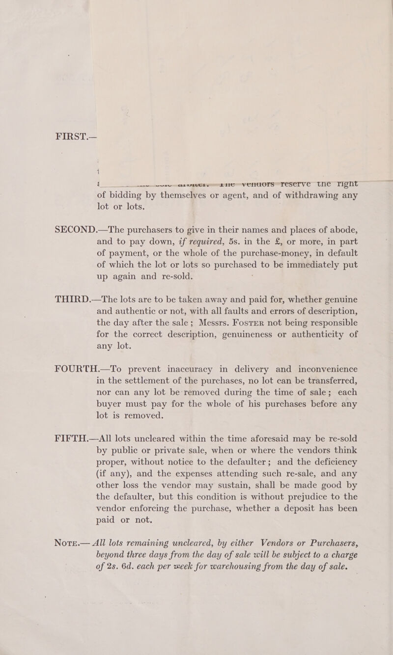 FIRST.— é EIS V CNUOVIVTESET VE Ulle IIPTit of bidding by themselves or agent, and of withdrawing any lot or lots. SECOND.—The purchasers to give in their names and places of abode, and to pay down, if required, 5s. in the £, or more, in part of payment, or the whole of the purchase-money, in default of which the lot or lots so See to be immediately put up again and re-sold. THIRD.—The lots are to be taken away and paid for, whether genuine and authentic or not, with all faults and errors of description, the day after the sale; Messrs. Foster not being responsible for the correct description, genuineness or authenticity of any lot. FOURTH.—To prevent inaccuracy in delivery and inconvenience in the settlement of the purchases, no lot can be transferred, nor can any lot be removed during the time of sale; each buyer must pay for the whole of his purchases before any lot is removed. FIFTH.—AII lots uncleared within the time aforesaid may be re-sold by public or private sale, when or where the vendors think proper, without notice to the defaulter; and the deficiency (if any), and the expenses attending such re-sale, and any other loss the vendor may sustain, shall be made good by the defaulter, but this condition is without prejudice to the vendor enforcing the purchase, whether a deposit has been paid or not. Note.— All lots remaining uncleared, by either Vendors or Purchasers, beyond three days from the day of sale will be subject to a charge of 2s. 6d. each per meek for warehousing from the day of sale.