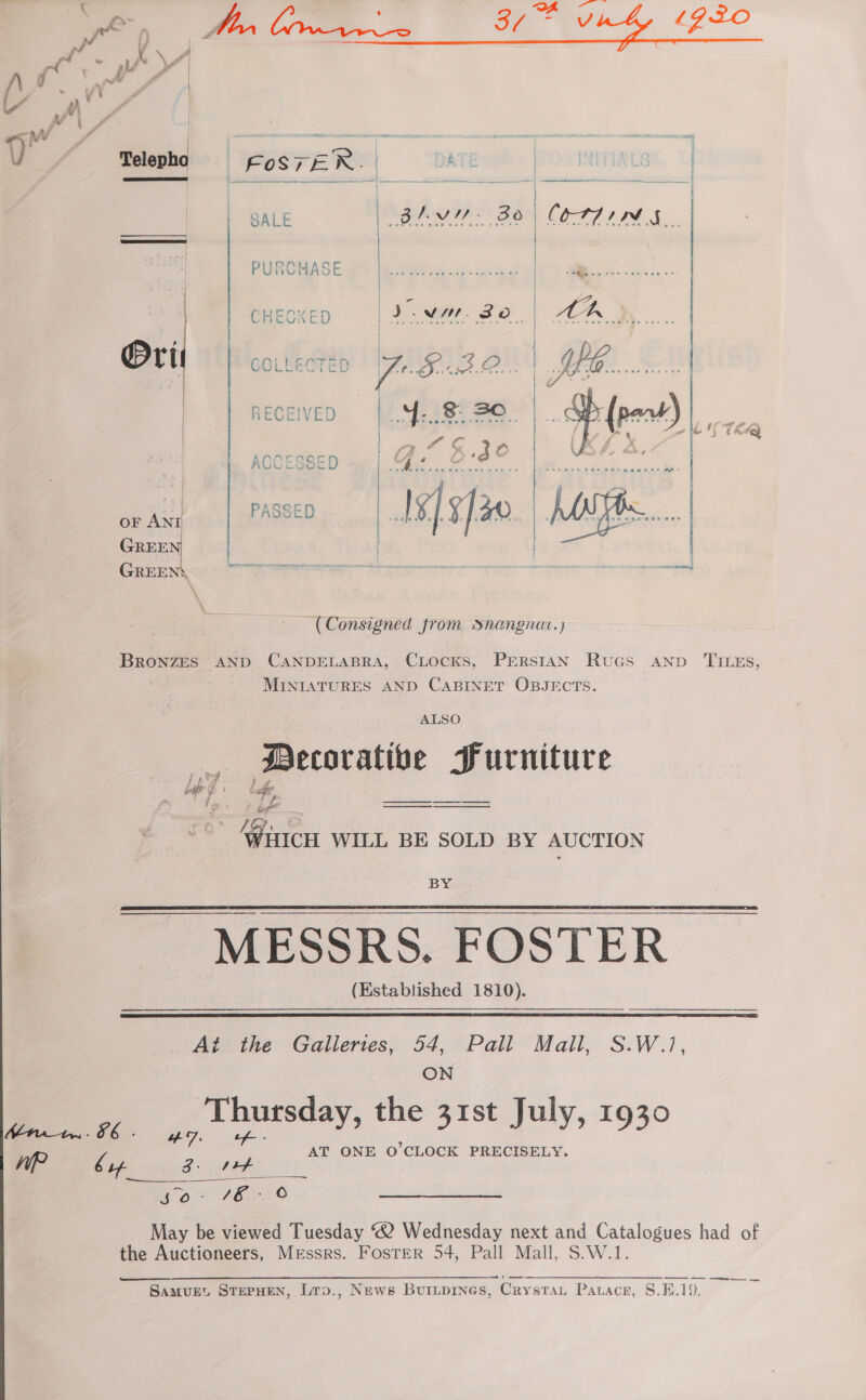 an ae ys A. ie oa ve 4 Gro     f A co a | - A Wi A 9 ed x | — oe awe | = - : os . wv * Telepho | FOSTER. | ATE . a ee ee = ay te —ov aaa SALE | BLY 30) COTTIN GA. | PURCHASE | eee 4 . | | CHECKED |[I.NM SO. | AA yy. i | me - } } Orit COLLECTED JO FBO. | Sa | | RECEIVED ye Mei ee). pent) | =~ es | (A c 4 ia oO f p. ¢ : [ ie ACCESSED | fel OYE gem)” — ARMS oo Aue ee Oe : | Ader | 2 4 ee PASSED | Is/¥]30 | PAM cn | GREEN | | GREEN‘ eas ; a (Consigned from snangnat.) BRONZES AND CANDELABRA, CLocKs, PERSIAN Rucs AND TILEs, MINIATURES AND CABINET OBJECTS. . Decorative Furniture °° AAtICcH WILL BE SOLD BY AUCTION BY ~ MESSRS. FOSTER (Established 1810).   Aine Galierces, 54, Pali Mail, S:W./, ON oe ap ursday, the 31st July, 1930 AT ONE O'CLOCK PRECISELY. er by Zo ef eon Abe © May be viewed Tuesday “2 Wednesday next and Catalogues had of the Auctioneers, Messrs. Foster 54, Pall Mall, S.W.1. — — a a a ee
