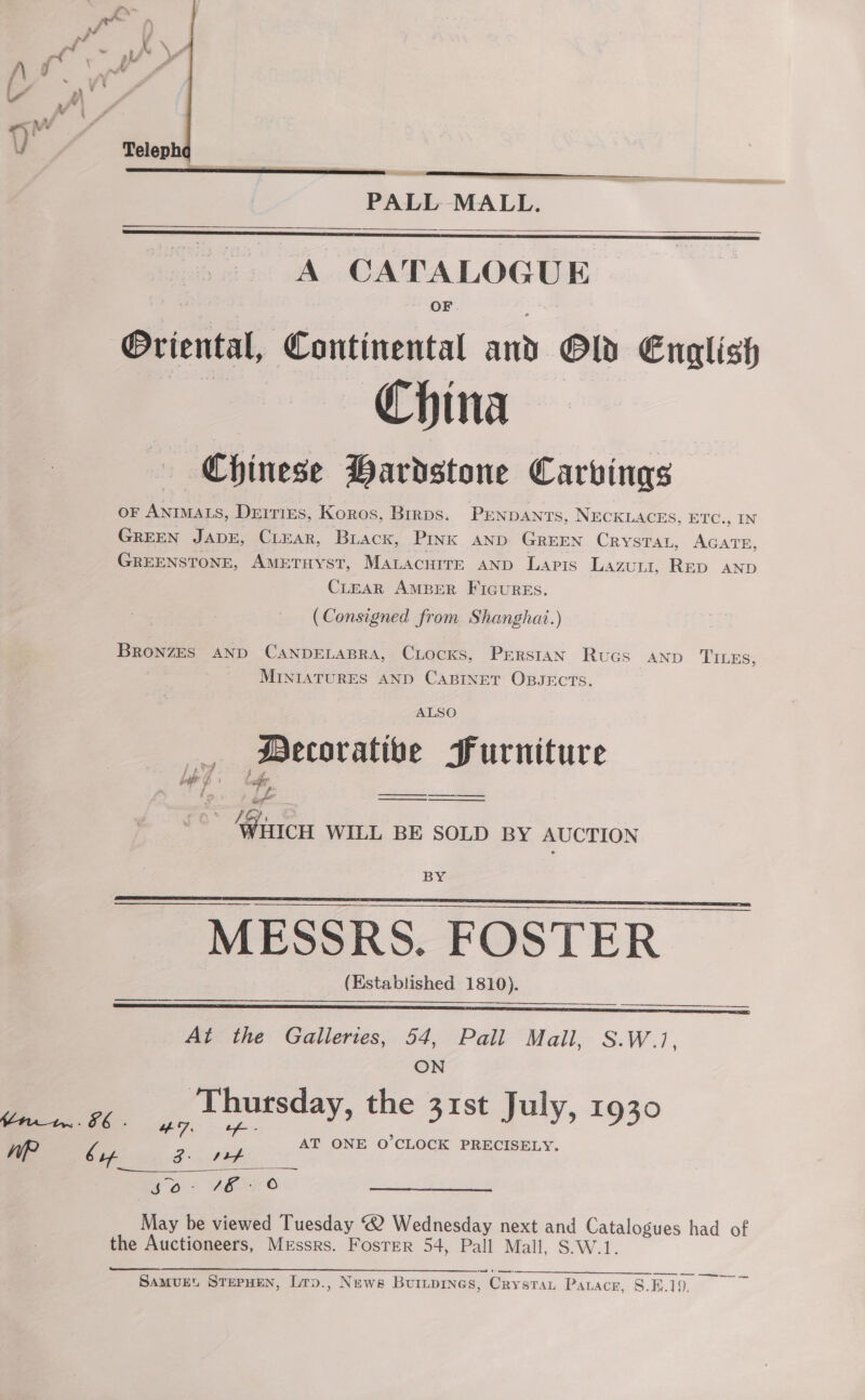   PALL MALL. A CATALOGUE OF Oriental, Continental and Old English China Chinese Bardstone Carvings oF ANIMALS, DEITIES, Koros, Brrps. PENDANTS, NECKLACES, ETC., IN GREEN JADE, CLEAR, Biack, PInK AND GREEN CRYSTAL, AGATE, GREENSTONE, AMETHYST, MALACHITE AND LapPtIs Lazuri, Rep AND CLEAR AMBER FIGURES.   (Consigned from Shanghai.) BRONZES AND CANDELABRA, CLocKks, Prerstan Rtucs AND TILES, MINIATURES AND CABINET OBJECTS. ALSO Decorative Furniture fp? batt b | of iy Pe _——— ee Wiicy WILL BE SOLD BY AUCTION BY MESSRS. FOSTER (Established 1810).      At the Galleries, 54, Pall Mail, S.W.1, ON ‘Thutsday, the 31st July, 1930 AT ONE O'CLOCK PRECISELY. yo? VEO May be viewed Tuesday 2 Wednesday next and Catalogues had of the Auctioneers, Messrs. Foster 54, Pall Mall, S.W.1.  — ——S Es Te LY steer Samvuet STEPHEN, Lrp., News Burtpines, Crystat Paracer, 8.5.19.