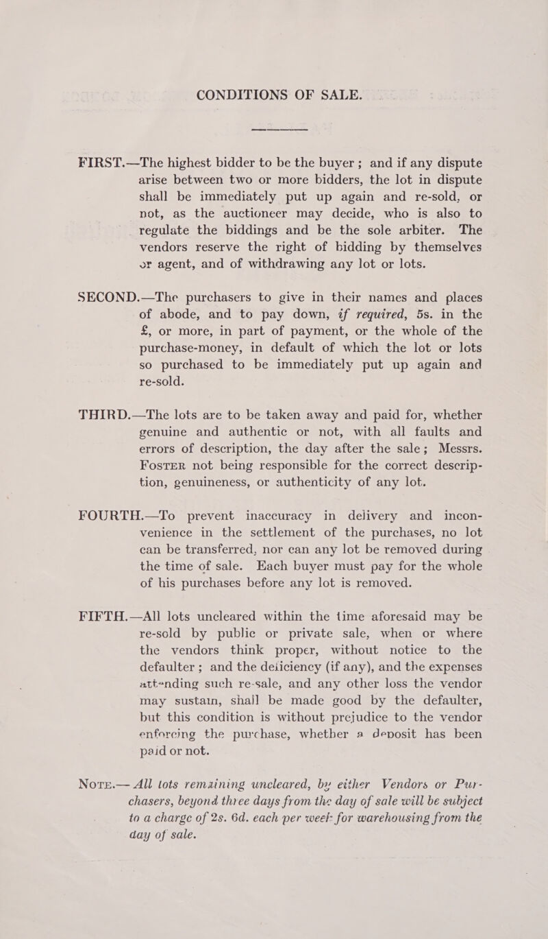 CONDITIONS OF SALE. eee ey ee FIRST.—The highest bidder to be the buyer; and if any dispute arise between two or more bidders, the lot in dispute shall be immediately put up again and re-sold, or not, as the auctioneer may decide, who is also to regulate the biddings and be the sole arbiter. The vendors reserve the right of bidding by themselves or agent, and of withdrawing any lot or lots. SECOND.—The purchasers to give in their names and places of abode, and to pay down, if required, 5s. in the £, or more, in part of payment, or the whole of the purchase-money, in default of which the lot or lots so purchased to be immediately put up again and re-sold. THIRD.—tThe lots are to be taken away and paid for, whether genuine and authentic or not, with all faults and errors of description, the day after the sale; Messrs. FosTeR not being responsible for the correct descrip- tion, genuineness, or authenticity of any lot. FOURTH.—To prevent inaccuracy in delivery and incon- venience in the settlement of the purchases, no lot can be transferred, nor can any lot be removed during | the time of sale. Each buyer must pay for the whole of his purchases before any lot is removed. FIFTH.—AII lots uncleared within the time aforesaid may be re-sold by public or private sale, when or where the vendors think proper, without notice to the defaulter ; and the deiiciency (if any), and the expenses attending such re-sale, and any other loss the vendor may sustain, shal] be made good by the defaulter, but this condition is without prejudice to the vendor enforeming the purchase, whether a deposit has been paid or not. Notre.— All lots remaining uncleared, by etther Vendors or Pur- chasers, beyond three days from the day of sale will be subject to a charge of 2s. 6d. each per weet: for warehousing from the day of sale.