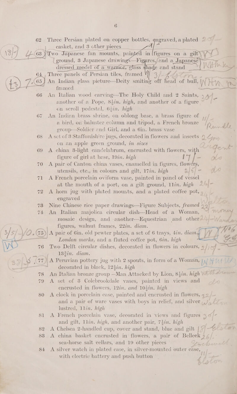   62 Three Persian plated on copper bottles. qngraved,a plated © = 4 casket, and 3 other pieces a \ 13/4 LL-63- ‘Two “Japanese fan mounts, pain d in [figtires: on a gilt) \¥ A ) a / ground, 3 Japanese drawin $—Fig res,/ end a Jay sl a = dressed | model of aw ‘girior, Slass: hade of stand yXp T er lon , Three panels of Persian tiles, framed His AF “At An Indian glass picture—Deity smiting ee fan OF bull, WH Ln te +— —d framed PREASEN) 66 An Italian wood carving—The Holy Child and 2 Saints, 5 A4 another of 2, Pope, 8kin. high, and another of a figure ~ [ 5. on scroll pedestal, 64in. high 67 An Indien brass shrine, on oblong base, a brass figure of ish a a bird, on baluster cclumn and tripod, a French bronze ln ame group—soldicr end Girl, and a 6in. brass vase eS 68 A sct of 3 Staffordshire jugs, decorated in flowers and insects 9 24, on an apple green ground, in sizes em 69 A china 38-light cancelabrum, encrusted with flowers, with , figure of girl at bese, 19in. high 17 f- yl 70 A pair of Canton china vases, enamelled in figures, flowers, , utensils, etc., in colours and gilt, 17in. high a | o} = YA 71 <A French porcelain oviform vase, painted in panel of vessel ; at the mouth of a port, on a gilt ground, llin. high Ab]- 72 A horn jug with plated mounts, and a plated coffee pot, » engraved 73 Nine Chinese rice paper drawings—Figure Subjects, framed 99) _ 74 An Italian majolica circular dish—Head of a Woman, * WAT mosaic design, and another—Equestrian and other), =\\/, me * ee figures, walnut frames, 22in. diam. tH Wa 5 5/ | + Se (75) A pair of 6in. old pewter plates, a set of 6 trays, 4in. diamyy /¥ 7 st eae aad London marks, and a fluted coffee pot, 6in. high ene GF. Ww 76 Two Delft circular dishes, decorated in flowers in colours, » /) ~/ — 2 133in. diam. f 5 , 77) | A Peruvian pottery juy with 2 spouts, in form of a Woman, In mits f Uef ee decorated in black, 124in. high - ~ —— 78 An Italian bronze group —Man Attacked by Lion, 847n. “high QAM setae 79 A set of 3 Colebrookdale vases, painted in views and encrusted in flowers, 12in. and 10iin. high 80 <A clock in porcelain case, painted and encrusted in flowers, 22 and a pair of ware vases with boys in relief, and silver ,,)), / lustred, llin. high —* : 81 <A French porcelain vase, decorated in views and figures S| - and gilt, llin. high, and another pair, 74in. high A | 82 <A Chelsea 2-handled cup, cover and stand, blue and gilt 1] + J 88 <A china basket encrusted in flowers, a pair of Belleek 9 / sea-horse salt cellars, and 19 other pieces ae, 84 <A silver watch in plated case, in silver-mounted outer case, with electric battery and push button 4