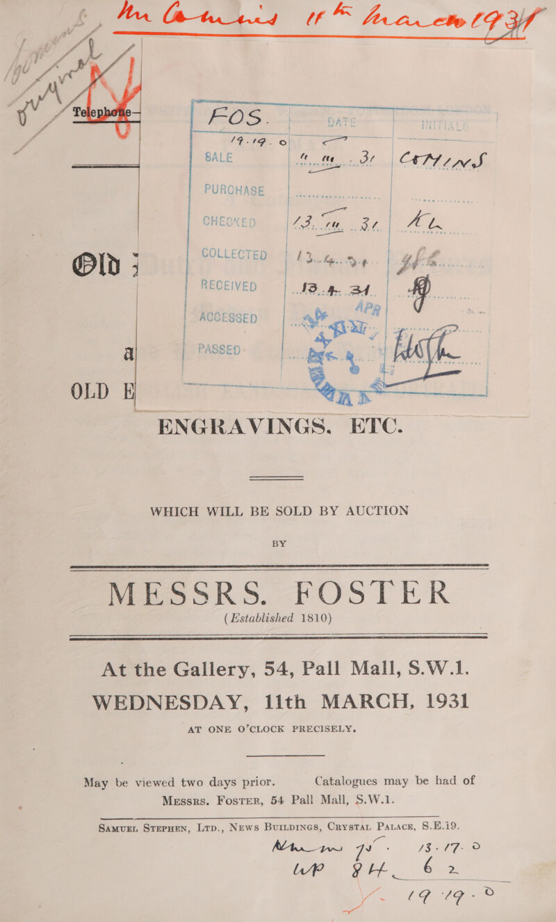     COLLECTED  RECEIVED ACCESSED Co a ener ee nee terrane i werner ENGRAVINGS. ETC. WHICH WILL BE SOLD BY AUCTION BY MESSRS. FOSTER (Established 1810)   At the Gallery, 54, Pall Mall, S.W.1. WEDNESDAY, lith MARCH, 1931 “AT ONE O’CLOCK PRECISELY. May be viewed two days prior. Catalogues may be had of Messrs. Foster, 54 Pall Mall, S.W.1. Samure, StrpHen, Lrp., News Buripines, Crystan Patace, §