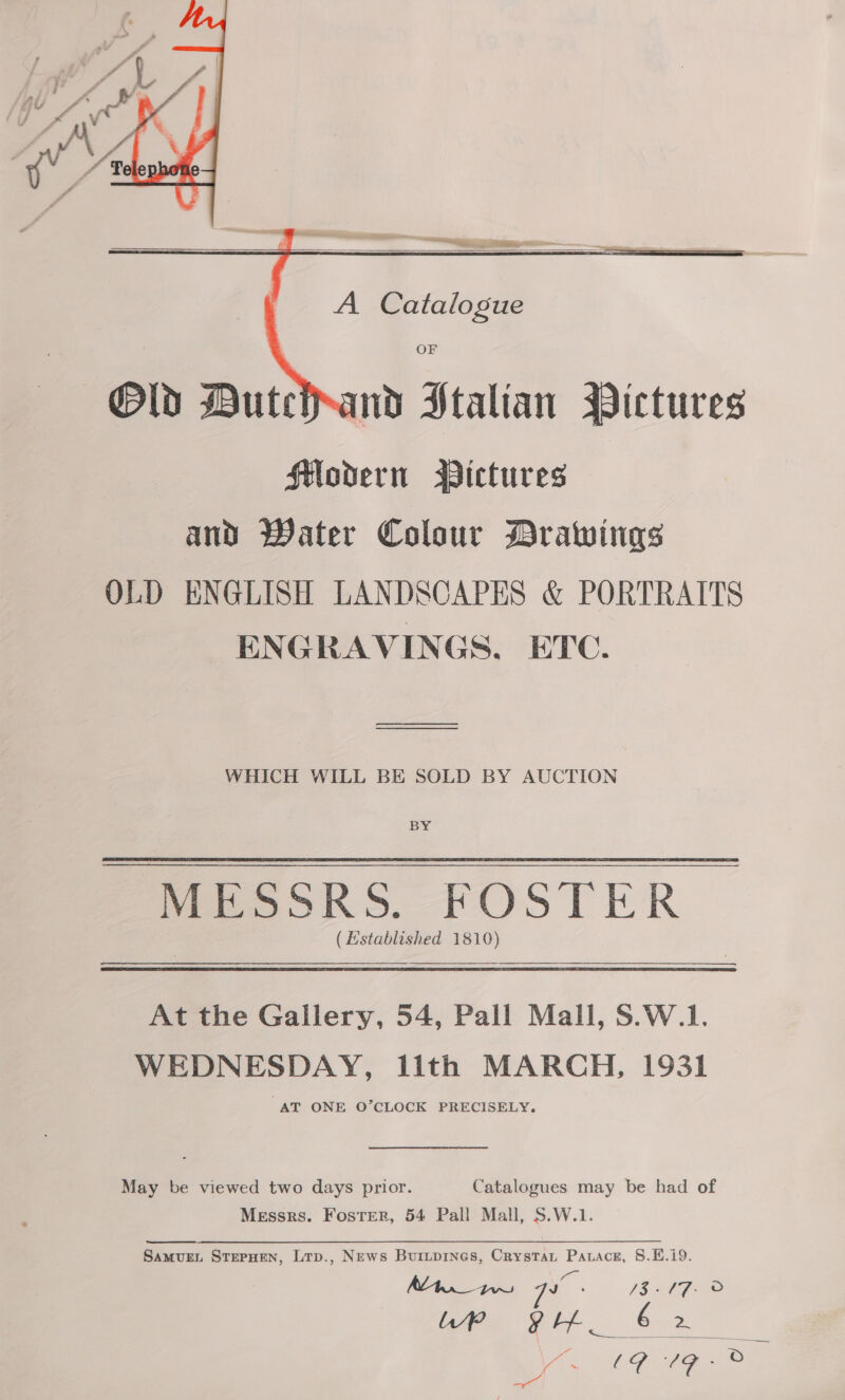    A Catalogue   OF wd Stalian Pictures Slodern WDictures and Water Colour Drawings OLD ENGLISH LANDSCAPES &amp; PORTRAITS ENGRAVINGS. ETC. eee WHICH WILL BE SOLD BY AUCTION BY MESSRS. FOSTER (Hstablished 1810)  At the Gallery, 54, Pall Mall, S.W.1. WEDNESDAY, lith MARCH, 1931 “AT ONE O’CLOCK PRECISELY. May be viewed two days prior. Catalogues may be had of Messrs. Foster, 54 Pall Mall, S.W.1. Samunn StepHen, Lrp., News Buruprnes, Crystat Patace, 8.E£.i9. MAn tw qa 132A fF 2 re ptt 6 2 irs 19 LE - oa Sg