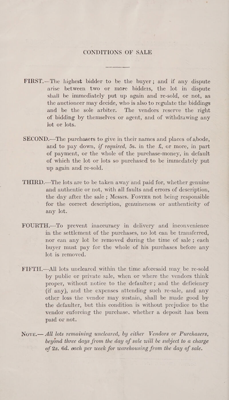 CONDITIONS OF SALE FIRST.—The highest bidder to be the buyer; and if any dispute arise between two or more bidders, the lot in dispute shall be immediately put up again and re-sold, or not, as the auctioneer may decide, who is also to regulate the biddings and be the sole arbiter. The vendors reserve the right of bidding by themselves or agent, and of withdrawing any lot or lots. SECOND.—The purchasers to give in their names and places of abode, and to pay down, if required, 5s. in the £, or more, in part of payment, or the whole of the purchase-money, in default of which the lot or lots so purchased to be immedately put up again and re-sold. THIRD.—The lots are to be taken away and paid for, whether genuine and authentic or not, with all faults and errors of description, the day after the sale ; Messrs. Foster not being responsible for the correct description, genuineness or authenticity of any lot. FOURTH.—To prevent inaccuracy in delivery and inconvenience in the settlement of the purchases, no lot can be transferred, nor can any lot be removed during the time of sale ; each buyer must pay for the whole of his purchases before any lot is removed. FIFTH.—AIl lets uncleared within the time aforesaid may be re-sold by public or private sale, when or where the vendors think proper, without notice to the defaulter ; and the deficiency (if any), and the expenses attending such re-sale, and any other loss the vendor may sustain, shall be made good by the defaulter, but this condition is without prejudice to the vendor enforcing the purchase, whether a deposit has been paid or not. Novre.— All lots remaining uncleared, by either Vendors or Purchasers, beyond three days from the day of sale will be subject to a charge of 2s. 6d. each per week for warehousing from the day of sale.