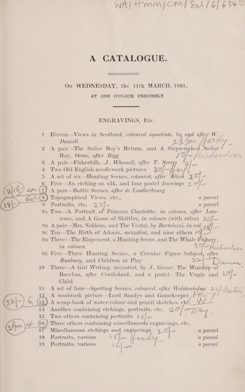 WA] Armia | CM] Fa] 6/634 e A CATALOGUE. On WEDNESDAY, the 11th MARCH, 1931. AT ONE O’CLOCK PRECISELY. ENGRAVINGS, Erc. 1 EKleven—Views in Scotland, coloured aquatints, by and after W. /  Daniell 25. Spee {fe LL 7 2 A pair—The Sailor Boy’s Return, and A Shipwregked Sailor ' Boy, Orme, after Bigg A of tcp ECON 3 A pair—Fisherfolk, J. Whessell, after T. Serres % je 4 Two Old English needlework pictures 36, fp w/| L 5 <A set of six—Hunting Scenes, coloured, after Alkeh 20] - co 6 FKive—An etching on silk, and four pastel drawings 9 © (= # } A pair—Battle Scenes, after de Loutherbourg /~(8} Topographical Views, etc., a parcel 9 Portraits, etc. $ S45 a parcel 94 Two—A Portrait of Princess Charlotte, in colours, after Law- rence, and A Game of Skittles, in colours (with rules) wf 9B A pair—Mrs. Siddons, and The Vestal, by Bartolozzt, in red. 1o/ 3 9c Ten—The Birth of Adonis, mezzotint, and nine others 10} _—! 9p Three—The Elopement, a Hunting Scene, and The Whale ishery, in colours 3 Of tho ae 9x Five—Three Hunting Scenes, a Circular Figure Subject, after Bunbury, and Children at Play 2+] iP eee 10 Three—A Girl Writing, mezzotint, by J. Grozer, The Worship of . - Bacchus, after Cruikshank, and a pastel—The Virgin and Lof— Child 11 A set of four—Sporting Scenes, coloured, after Wolstenholme 2 r/}. 6 oy, 12, A woolwork picture—Lord Sandys and Gamekeeper /H= a ee ae Gr } 4 (13) A scrap-book of water-colour and pencil sketches, end, a VA aw “~~ {4 Another containing etchings, portraits, etc. 2, / =H ay. Two others containing portraits ) 5/— l 15 Che \4&amp; a6 ) Three others containing miscellaneous engravings, ete. ues 1 A Miscellaneous etchings and engravings Lo] ~ a parcel ; = ao) Ra . 8 Portraits, various by fame been tA f a parcel 19 Portraits, various a parcel . rae 