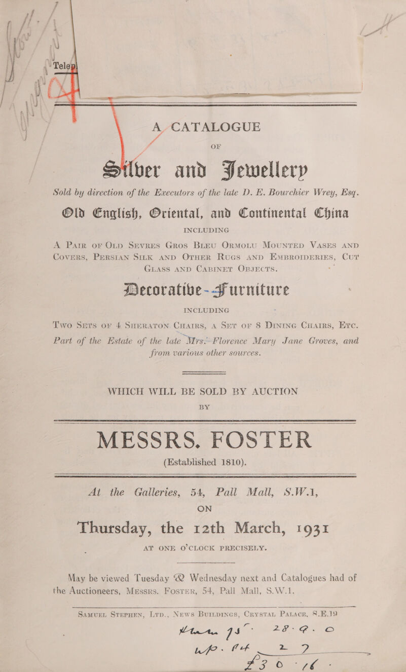    a ‘iow a 2 a re erg  A CATALOGUE ra    OF Iber and Pewellerp _ Sold by direction of the Executors of the late D. E. Bourchier Wrey, Esq. Old English, Oriental, and Continental China INCLUDING A Pater oF OLtp Sevres Gros BLEU ORMOoLU MOUNTED VASES AND COVERS, PERSIAN SILK AND OTHER RuGS AND EMBROIDERIES, CUT GLASS AND CABINET OBJECTS. _— Decoratibe--furniture INCLUDING Two Sets or 4 SHERATON. CHarrs, A SET oF 8 Drnine Cuarrs, Etc. Part of the Estate of the late Mrs-Florence Mary Jane Groves, and from various other sources. WHICH WILL BE SOLD BY AUCTION BY _ MESSRS. FOSTER (Established 1810).  Ai the Galleries, 54, Pall Mall, S.W.1, ON Thursday, the rath March, 1931 AT ONE O'CLOCK PRECISELY. May be viewed Tuesday “2 Wednesday next and Catalogues had of the Auctioneers, Messrs. Foster, 54, Pall Mall, S.W.1. SamMvuEL STEPHEN, LTp., News Buiipines, Crystat Parson, 8.H.19 tnt. 7s mah aie eee =