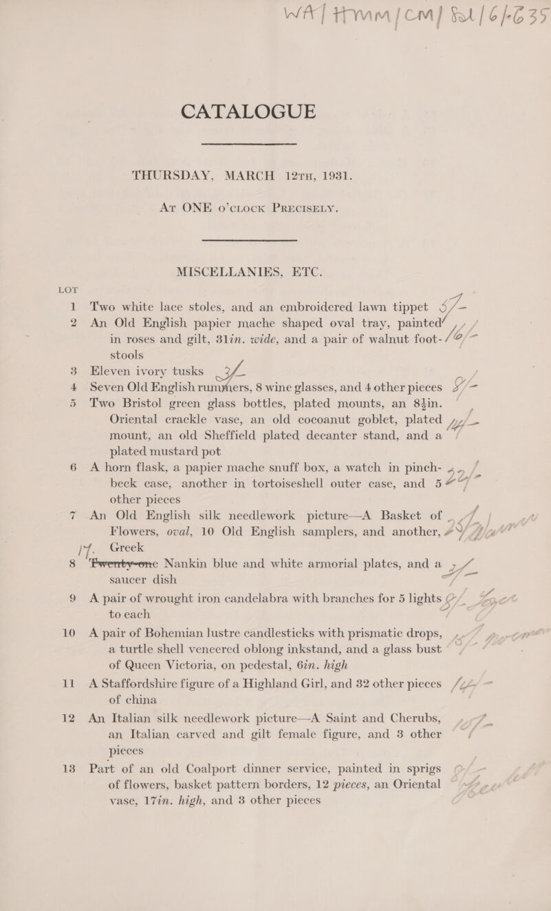 WAT Hmm] cm] fat [6/635 CATALOGUE THURSDAY, MARCH 127, 1931. At ONE o’citock PRECISELY. MISCELLANIES, ETC. LOT 1 Two white lace stoles, and an embroidered lawn tippet 4 Sf 2 An Old English papier mache shaped oval tray, painted/ in roses and gilt, 3lin. wide, and a pair of walnut foot- /o/ i stools Eleven ivory tusks ea Seven Old English rummers, 8 wine glasses, and 4 other pieces ils = Two Bristol green glass bottles, plated mounts, an 8hin. ‘ Oriental crackle vase, an old cocoanut goblet, plated We S mount, an old Sheffield plated decanter stand, and a plated mustard pot 6 A horn flask, a papier mache snuff box, a watch in pinch- 4, beck case, another in tortoiseshell outer case, and 547 other pieces 7 An Old English silk needlework picture—A Basket of _ ,-7. | Flowers, oval, 10 Old English samplers, and another, 4. Ma itl ae Greek 8 ‘Pwerty-ene Nankin blue and white armorial plates, and a &gt; saucer dish at C 9 A pair of wrought iron candelabra with branches for 5 lights Lg to each Ou Hm Oo 10 A pair of Bohemian lustre candlesticks with prismatic drops, a turtle shell veneered oblong inkstand, and a glass bust of Queen Victoria, on pedestal, 6en. high 11 A Staffordshire figure of a Highland Girl, and 32 other pieces /24 of china Sila 12 An Italian silk needlework picture—A Saint and Cherubs, an Italian carved and gilt female figure, and 3 other pleces 13° Part of an old Coalport dinner service, painted in sprigs of flowers, basket pattern borders, 12 pieces, an Oriental