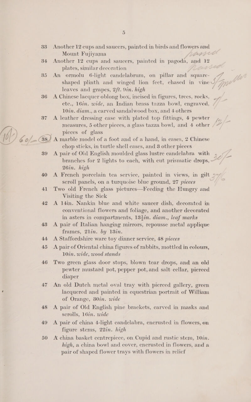 33 34 36 37 39 40 41 46 AT 48 49 50 Another 12 cups and saucers, painted in birds and flowers eas Mount Fujiyama 7 Another 12 cups and saucers, painted in pagoda, a Ww plates, similar decoration An ormolu 6-light candelabrum, on pillar and square- leaves and grapes, 2ft. 9in. high A Chinese lacquer oblong box, incised in figures, trees, rocks, etc., 167n. wide, an Indian brass tazza bowl, engraved, 10in. diam., a carved sandalwood box, and 4 others A leather dressing case with plated top fittings, 4 pewter pieces of glass chop sticks, in turtle shell cases, and 3 other pieces A pair of Old English moulded glass lustre candelabra with scroll panels, on a turquoise blue ground, 27 pieces Two old French glass pictures—Feeding the Hungry and Visiting the Sick A 14in. Nankin blue and white saucer dish, decorated in conventional flowers and foliage, and another decorated in asters in compartments, 1347n. diam., leaf marks A pair of Italian hanging mirrors, repousse metal applique frames, 2lin. by 13in. A Staffordshire ware toy dinner service, 48 pieces A pair of Oriental china figures of rabbits, mottled in colours, 10in. wide, wood stands T'wo green glass door stops, blown tear drops, and an old pewter mustard pot, pepper pot, and salt cellar, pierced diaper An old Dutch metal oval tray with pierced gallery, green lacquered and painted in equestrian portrait of Wiliam of Orange, 307n. wide A pair of Old English pine brackets, carved in masks and scrolls, 16in. wide A pair of china 4-light candelabra, encrusted in flowers, on figure stems, 227n. high A china basket centrepiece, on. Cupid and rustic stem, 10in. high, a china bowl and cover, encrusted in flowers, and a pair of shaped flower trays with flowers in relief ”