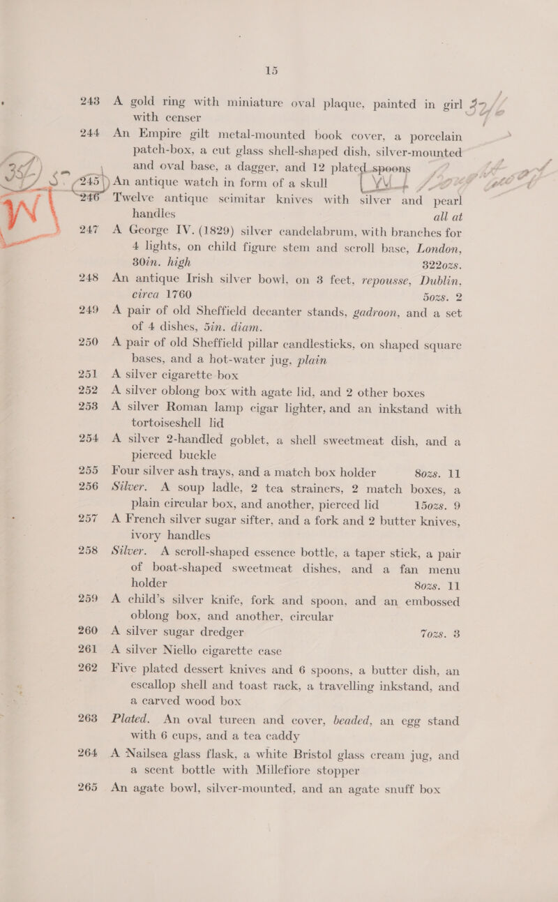 1d ‘ 243 A gold ring with miniature oval plaque, painted in girl 3Yy Z, with censer 244 An Empire gilt metal-mounted book cover, a porcelain patch-box, a cut glass shell-shaped dish, silver-mounted and oval base, a dagger, and 12 plate spoons 48 ) An antique watch in form of a skull oo ae 346 Twelve antique scimitar knives with silver and pearl handles all at  247 A George IV. (1829) silver candelabrum, with branches for = 4 lights, on child figure stem and scroll base, London, 30in. high 322028. 248 An antique Irish silver bowl, on 3 feet, repousse, Dublin, circa 1760 5Ozs. 2 249 <A pair of old Sheffield decanter stands, gadroon, and a set of 4 dishes, 5in. diam. 250 A pair of old Sheffield pillar candlesticks, on shaped square bases, and a hot-water jug, plain 251 A silver cigarette box 252 <A silver oblong box with agate lid, and 2 other boxes 253 A silver Roman lamp cigar lighter, and an inkstand with tortoiseshell lid 254 A silver 2-handled goblet, a shell sweetmeat dish, and a pierced buckle 255 Jour silver ash trays, and a match box holder Sozs, 11 256 Silver. A soup ladle, 2 tea strainers, 2 match boxes, a plain circular box, and another, pierced lid 1502s. 9 257 A French silver sugar sifter, and a fork and 2 butter knives, ivory handles 258 Silver. A scroll-shaped essence bottle, a taper stick, a pair of boat-shaped sweetmeat dishes, and a fan menu holder 8o0zs. 11 259 A child’s silver knife, fork and spoon, and an embossed | oblong box, and another, circular 260 A silver sugar dredger Tozs. 3 261 A silver Niello cigarette case 262 Five plated dessert knives and 6 spoons, a butter dish, an escallop shell and toast rack, a travelling inkstand, and a carved wood box 263 Plated. An oval tureen and cover, beaded, an egg stand with 6 cups, and a tea caddy 264 A Nailsea glass flask, a white Bristol glass cream jug, and a scent bottle with Millefiore stopper 265 An agate bowl, silver-mounted, and an agate snuff box