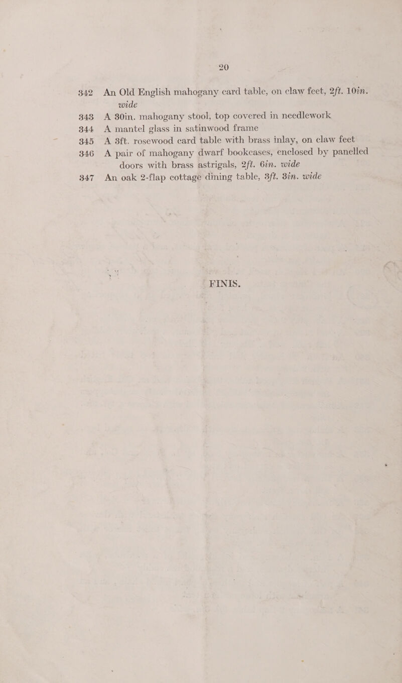343, 344 345 346 B47 20 wide A 80in. mahogany stool, top covered in needlework A mantel glass in satinwood frame A 38ft. rosewood card table with brass inlay, on claw feet A pair of mahogany dwarf bookcases, enclosed by panelled doors with brass astrigals, 2ft. 6in. wide An oak 2-flap cottage dining table, 3ft. 3in. wide _FINIS.