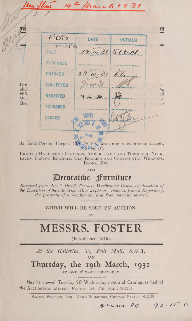 Gane    PURCHASE CHEEKED      Gre COLLECTED n- elu DY 2671 ad Wi | RECEIVED ? Bro ' Ni- | ACCESSED . | PASSED Ponte } ra pie tat ty 4 iia bes Caused Sic in ik Be @ An Indo-Persian Carpet, Lip. y lft, “zin., -ana-“aawnorassan varpet, | bile sft CHINESE HARDSTONE CARVINGS, AMBER, JADE AND TurRQUOISE NEcCK- LACES, CANTON ENAMELS, OLD ENGLISH AND CONTINENTAL WEAPONS, Booxs, Etc. ALSO Decorative Furniture Removed from No. 7 Orsett Terrace, Westbourne Grove, by direction of the Executcrs of the late Miss Alice Jephson ; removed from a Depository, the property of a Gentleman, and from various sources. WHICH WILL BE SOLD BY AUCTION BY MESSRS. FOSTER (Established 1810).   At the Galleries, 54, Pall Mall, S.W.1, ON Thursday, the 19th March, 1931 AT ONE O’CLOCK PRECISELY. May be viewed Tuesday ® Wednesday next and Catalogues had of the Auctioneers, Messrs. Fosrer, 54, Pall Mall, S.W.1. SamvurEL STEPHEN, Ltp., News Burtpines, Crystan Patacr, §.H.19 Arn. SI G2 fi ©