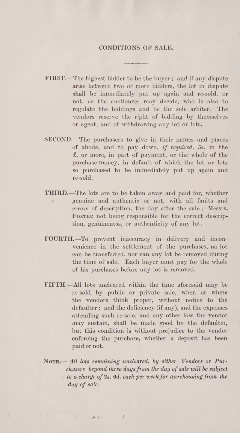 FIRST. —- SECOND. CONDITIONS OF SALE, -_———ooeo or The highest bidder to be the buyer; and if any dispute arise between two or more bidders, the lot in dispute shall be immediately put up again and re-sold, or not, as the auctioneer may decide, who is also to regulate the biddings and be the sole arbiter. The vendors reserve the right of bidding by themselves or agent, and of withdrawing any lot or lots. —The purchasers to give in their names and places of abode, and to pay down, if required, 5s. in the £, or more, in part of payment, or the whole of the purchase-money, in default of which the lot or lots so purchased to be immediately put up again and re-sold. genuine and authentic or not, with all faults and errors of description, the day after the sale; Messrs. FostER not being responsible for the correct descrip- tion, genuineness, or authenticity of any lot. venience in the settlement of the purchases, no lot can be transferred, nor can any lot be removed during the time of sale. Each buyer must pay for the whole of his purchases before any lot is removed. re-sold by public or private sale, when or where the vendors think proper, witbout notice to the defaulter ; and the deficiency (if any), and the expenses attending such re-sale, and any other loss the vendor may sustain, shall be made good by the defaulter, but this condition is without prejudice to the vendor enforcing the purchase, whether a deposit has been paid or not. to d a charge of 2s. 6d. each per week for warehousing from the ay of sale.