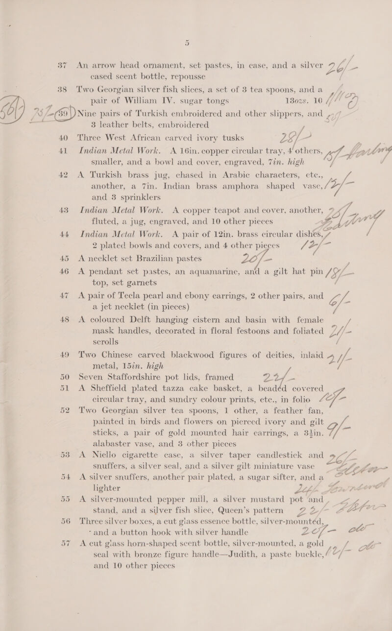 ~ 2] 37 An arrow head ornament, set pastes, in case, and a silver 26/- = cased scent bottle, repousse 38 Two Georgian silver fish slices, a set of 3 tea spoons, and a pair of William IV. sugar tongs 130zs. 10 (i m2 -(39 \) Nine pairs of Turkish embroidered and other ae and , y 3 leather belts, embroidered 1 40 Three West African carved ivory tusks 2 of /- 41 Indian Metal Work. <A 16in. copper circular tray, 4’ others, bf he; smaller, and a bowl and cover, engraved, 7in. high As 42 A Turkish brass jug, chased in Arabic characters, etc. another, a 7in. Indian brass amphora shaped vase, IS 7] i and 3 sprinklers   43 Indian Metal Work. A copper teapot and cover, another, ? Sa fluted, a jug, engraved, and 10 other pieces Sy | Ww y 44 Indian Metal Work. A pair of 12in. brass circular dishes, / vy ‘ 2 plated bowls and covers, and 4 other pieces J A/~ 45 A necklet set Brazilian pastes Zo f= 46 A pendant set pastes, an aquamarine, and a gilt hat pin 7: 9 top, set garnets 47 A pair of Tecla pearl and ebony earrings, 2 other pairs, and is /- a jet necklet (in pieces) 48 <A coloured Delft hanging cistern and basin with female : mask handles, decorated in floral festoons and foliated U- - scrolls 49 Two Chinese carved blackwood figures of deities, inlaid 4 wy metal, 15in. high 50 Seven Staffordshire pot lids, framed pays 51 A Sheffield plated tazza cake basket, a beadéd covered circular tray, and sundry colour prints, etc., in folio L4f- 52 Two Georgian silver tea spoons, 1 other, a feather fan, painted in birds and flowers on pierced ivory and gilt Pd sticks, a pair of gold mounted hair earrings, a 3hin. ae alabaster vase, and 3 other pieces 53 A Niello cigarette case, a silver taper candlestick and 9/~/ snuffers, a silver seal, and a silver gilt miniature vase a - 54 <A silver snuffers, another pair plated, a sugar sifter, and a . hghter Lo Boe 55 <A silver-mounted pepper mill, a silver mustard pot ‘and Fae stand, and a silver fish slice, Queen’s pattern ae af- 4AT 56 Three silver boxes, a cut glass essence bottle, silver-mountéd, 57 A cut glass horn-shaped scent bottle, silver-mounted, a gold .. / seal with bronze figure handle—Judith, a paste buckle,/ “/ ~