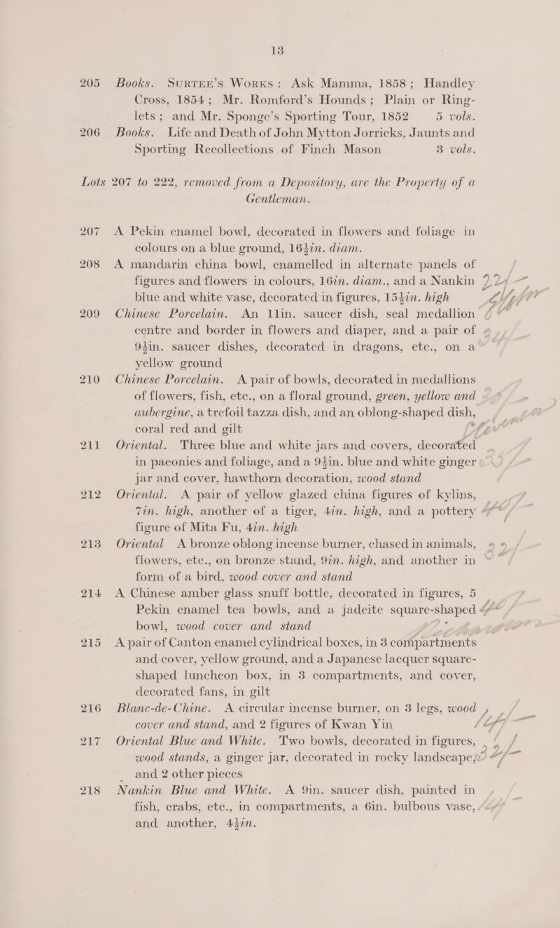 205 Books. SuRTEE’Ss Works: Ask Mamma, 1858; Handley Cross, 1854; Mr. Romford’s Hounds; Plain or Ring- lets; and Mr. Sponge’s Sporting Tour, 1852 5 vols. 206 Books. Life and Death of John Mytton Jorricks, Jaunts and Sporting Recollections of Finch Mason 3 vols. Lots 207 to 222, removed from a Depository, are the Property of a Gentleman. 207 A Pekin enamel bowl, decorated in flowers and foliage in colours on a blue ground, 1647n. diam. 208 A mandarin china bowl, enamelled in alternate panels of figures and flowers in colours, 16in. diam., and a Nankin blue and white vase, decorated in figures, 1547n. high 209 Chinese Porcelain. An 1lin. saucer dish, seal medallion 94in. saucer dishes, decorated in dragons, etc., on a yellow ground 210 Chinese Porcelain. A pair of bowls, decorated in medallions of flowers, fish, etc., on a floral ground, green, yellow and aubergine, a trefoil tazza dish, and an oblong-shaped dish, coral red and gilt 211 Oriental. Three blue and white jars and covers, decorated in paeonies and foliage, and a 94in. blue and white ginger jar and cover, hawthorn decoration, wood stand 212 Oriental. A pair of yellow glazed china figures of kylins, figure of Mita Fu, 47n. high 213 Oriental A bronze oblong incense burner, chased in animals, flowers, etc., on bronze stand, 92n. high, and another in form of a bird, wood cover and stand 214 A Chinese amber glass snuff bottle, decorated in figures, 5 bowl, wood cover and stand 215 <A pair of Canton enamel cylindrical boxes, in 3 compartments and cover, yellow ground, and a Japanese lacquer square- shaped luncheon box, in 3 compartments, and cover, decorated fans, in gilt 216 Blanc-de-Chine. A circular incense burner, on 3 legs, wood cover and stand, and 2 figures of Kwan Yin 217 Oriental Blue and White. Two bowls, decorated in figures, _ and 2 other pieces 218 Nankin Blue and White. A Qin. saucer dish, painted in fish, crabs, etc., in compartments, a 6in. bulbous vase, and another, 447n.