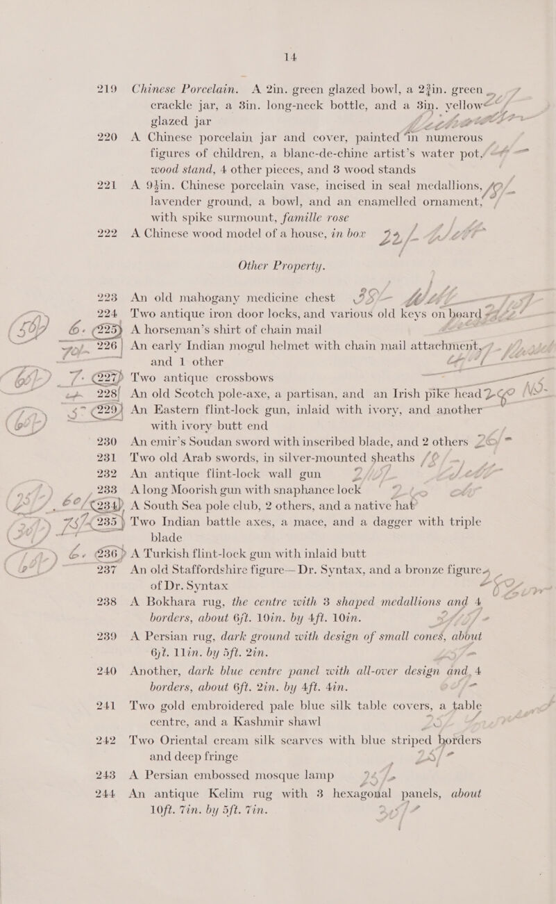 G5 Me! g ‘ 219 Chinese Porcelain. A 2in. green glazed bowl, a 23in. green , crackle jar, a 3in. long-neck bottle, and a Bin. yellow aa glazed jar , ZZ TS 4 de 220 <A Chinese porcelain jar and cover, painted an numerous figures of children, a blanc-de-chine artist’s water pot, | wood stand, 4 other pieces, and 8 wood stands 221 <A 94in. Chinese porcelain vase, incised in seal medallions, 49 ‘icy ground, a bowl, and an enamelled ornament; with spike surmount, famille rose 222 A Chinese wood model of a house, in box y 4:f. (Pe, ce 7 »* att Other Property. > “ 223 An old mahogany medicine chest (95/~ le | 224 ‘Two antique iron door locks, and various old nate on boar ds * o bad ©» 225) A horseman’s shirt of chain mail $ ol. 226 ) An early Indian mogul helmet with chain mail attachment,- : and 1 other Fahd | —_ __ 7: @27) Two antique crossbows ae = “238/ An old Scotch pole-axe, a partisan, and an Irish pike head Dc go (VS . > ay An Eastern flint-lock gun, inlaid with ivory, and another” : ‘5 with ivory butt end 230 An emir’s Soudan sword with inscribed blade, and 2 others J 231 Two old Arab swords, in silver-mounted sheaths Jf 232 An antique flint-lock wall gun Lhe ¥ 233 Along Moorish gun with snaphance lock Eas A South Sea pole club, 2 others, and a native hat? 2 7. 235} Two Indian battle axes, a mace, and a dagger with triple ; blade 236) A Turkish flint-lock gun with inlaid butt 237 An old Staffordghire figure— Dr. Syntax, and a bronze figure of Dr. Syntax Vy 238 A Bokhara rug, the centre with 3 shaped medallions ang 4 : mS XN « FY borders, about 6jt. 1O0in. by Aft. 10in. , 239 A Persian rug, dark ground with design of small cones, abbud 6jt. Llon. by Sft. 2en. 240 Another, dark blue centre panel with all-over design and, 4 borders, about 6ft. 2in. by 4ft. 4an. < 241 Two gold embroidered pale blue silk table covers, a table centre, and a Kashmir shawl 7. 242 Two Oriental cream silk scarves with blue striped borders and deep fringe a ON fet 243 A Persian embossed mosque lamp 74 fy ? 244 An antique Kelim rug with 3 hexagonal panels, about 10ft. Zin. by 5ft. Tin. Que Sf 7