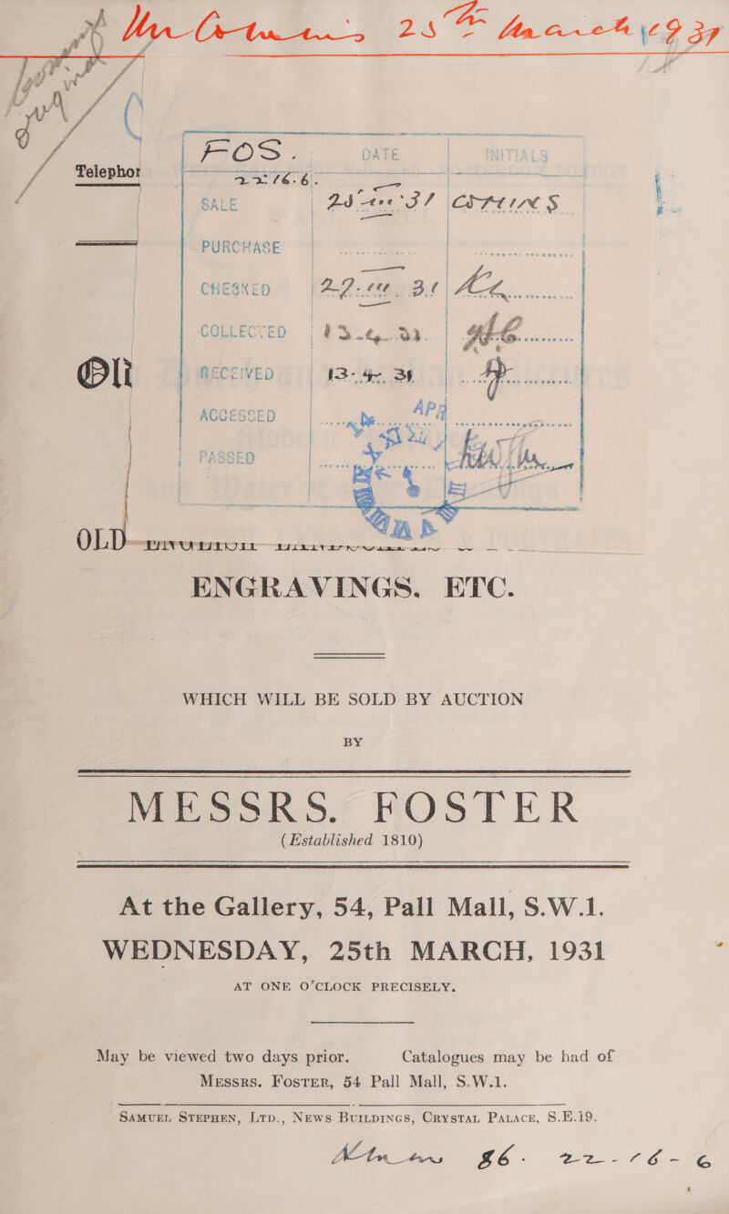  | ie PURCHASE i | CHESKED) (AZ. cea. DB. COLLECTED | 03.4, @). Pl RECCIVED | I3- 4 By ‘ACCESSED   NAQOL Lf SSED  OLD “PAINOWWPDLt sux: ee ae $A a SES ENGRAVINGS. ETC. WHICH WILL BE SOLD BY AUCTION BY (Established 1810) a At the Gallery, 54, Pall Mall, S.W.1. WEDNESDAY, 25th MARCH, 1931 AT ONE O’CLOCK PRECISELY. May be viewed two days prior. Catalogues may be had of Messrs. Foster, 54 Pall Mall, S.W.1. SamvueL StePHen, Lrp., News Buripines, Crystat Patace, S8.EH.i9. Seer i G